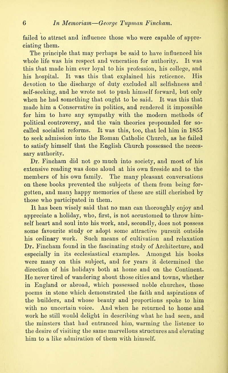failed to attract and influence those who were capable of appre- ciating them. The principle that may perhaps be said to have influenced his whole life was his respect and veneration for authority. It was this that made him ever loyal to his profession, his college, and his hospital. It was this that explained his reticence. His devotion to the discharge of duty excluded all selfishness and self-seeking, and he wrote not to push himself forward, but only when he had something that ought to be said. It was this that made him a Conservative in politics, and rendered it impossible for him to have any sympathy with the modern methods of political controversy, and the vain theories propounded for so- called socialist reforms. It was this, too, that led him in 1855 to seek admission into the Roman Catholic Church, as he failed to satisfy himself that the English Church possessed the neces- sary authority. Dr. Fincham did not go much into society, and most of his extensive reading was done aloud at his own fireside and to the members of his own family. The many pleasant conversations on these books prevented the subjects of them from being for- gotten, and manv happy memories of these are still cherished by those who participated in them. It has been wisely said that no man can thoroughly enjoy and appreciate a holiday, who, first, is not accustomed to throw him- self heart and soul into his work, and, secondly, does not possess some favourite study or adopt some attractive pursuit outside his ordinary work. Such means of cultivation and relaxation Dr. Fincham found in the fascinating study of Architecture, and especially in its ecclesiastical examples. Amongst his books were many on this subject, and for years it determined the direction of his holidays both at home and on the Continent. He never tired of wandering about those cities and towns, whether in England or abroad, which possessed noble churches, those poems in stone which demonstrated the faith and aspirations of the builders, and whose beauty and proportions spoke to him with no uncertain voice. And when he returned to home and work he still would delight in describing what he had seen, and the minsters that had entranced him, warming the listener to the desire of visiting the same marvellous structures and elevating him to a like admiration of them with himself.