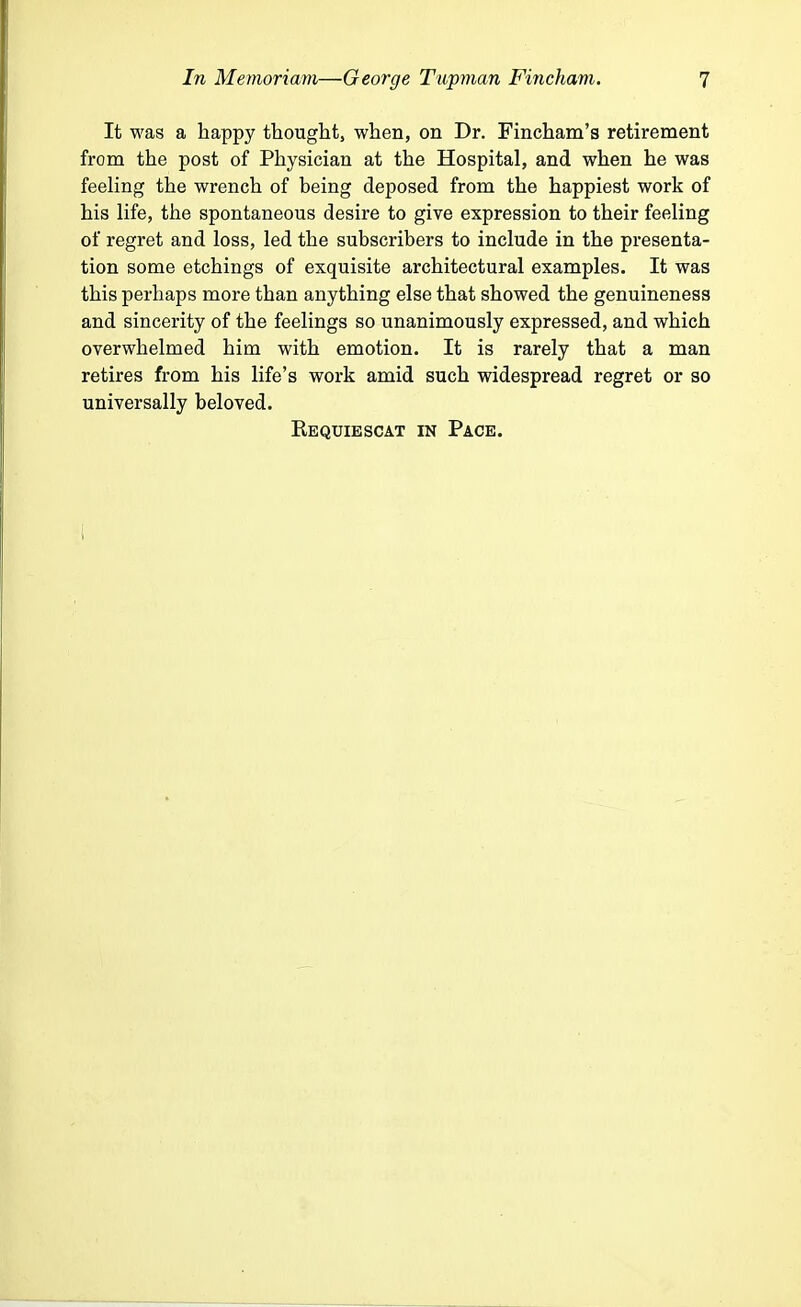 It was a happy thought, when, on Dr. Fincham's retirement from the post of Physician at the Hospital, and when he was feeling the wrench of being deposed from the happiest work of his life, the spontaneous desire to give expression to their feeling of regret and loss, led the subscribers to include in the presenta- tion some etchings of exquisite architectural examples. It was this perhaps more than anything else that showed the genuineness and sincerity of the feelings so unanimously expressed, and which overwhelmed him with emotion. It is rarely that a man retires from his life's work amid such widespread regret or so universally beloved. Requiescat in Pace.