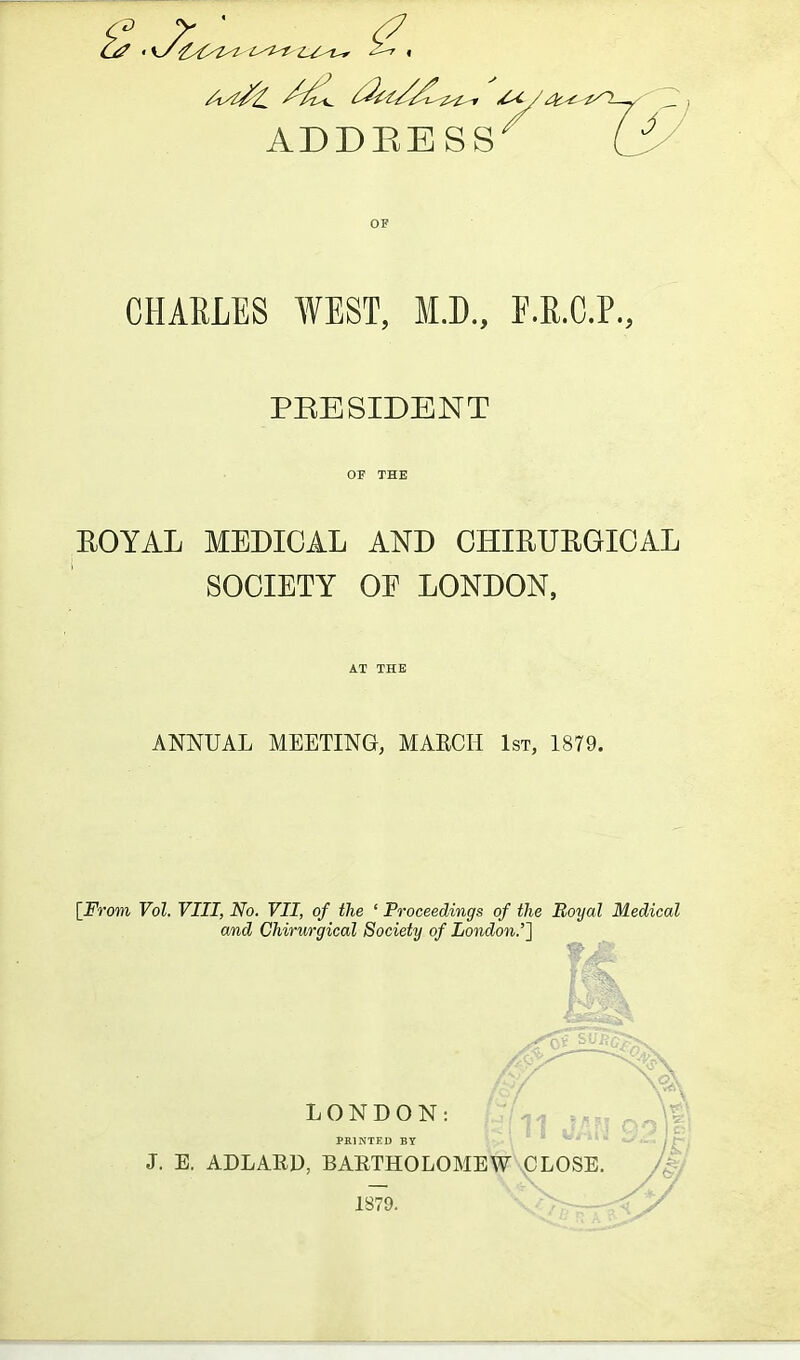 OF CHARLES WEST, M.D., E.R.C.P., PRESIDENT EOYAL MEDICAL AND CHIEUEGIOAL SOCIETY OE LONDON, ANNUAL MEETING, MARCH 1st, 1879. [_From Vol. VIII, No. VII, of the ' Proceedings of the Boyal Medical and Chirurgical Society of London.'} LONDON: PRINTEU BY J. E. ADLARD, BAETHOLOMEW JOLOSB 1879.