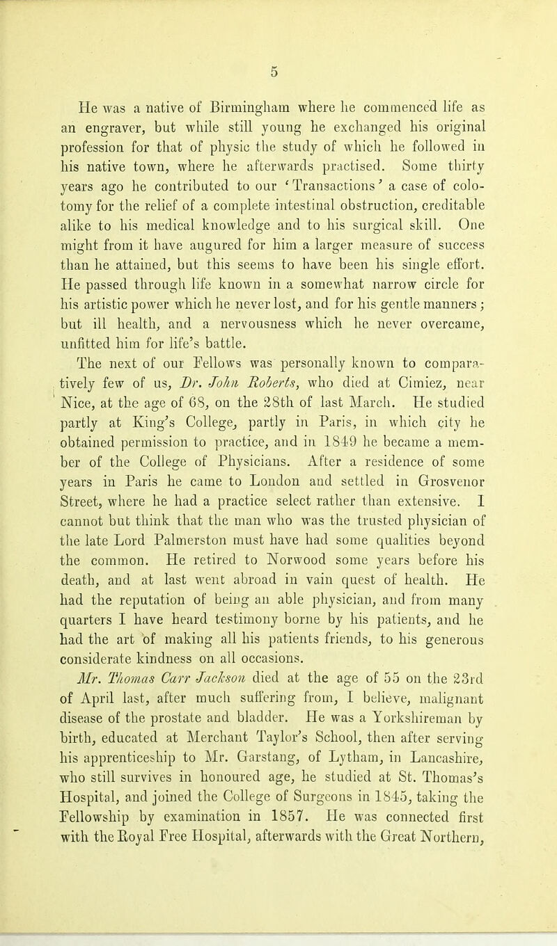 He was a native of Birmingham where he commenced life as an engraver, but while still young he exchanged his original profession for that of physic tlie study of which he followed in his native town, where he afterwards practised. Some thirty years ago he contributed to our 'Transactions' a case of colo- tomyfor the relief of a complete intestinal obstruction, creditable alike to his medical knowledge and to his surgical skill. One might from it have augured for him a larger measure of success than he attained, but this seems to have been his single effort. He passed through life known in a somewhat narrow circle for his artistic power which he never lost, and for his gentle manners; but ill health, and a nervousness which he never overcame, unfitted hira for life's battle. The next of our Fellows was personally known to compara- tively few of us. Dr. John Roberts, who died at Cimiez, near Nice, at the age of 68, on the 28th of last March. He studied partly at King's CoUegCj partly in Paris, in which city he obtained permission to practice, and in 1819 he became a mem- ber of the College of Physicians. After a residence of some years in Paris he came to London and settled in Grosvenor Street, where he had a practice select rather than extensive. I cannot but think that the man who was the trusted physician of the late Lord Palmerston must have had some qualities beyond the common. He retired to Norwood some years before his death, and at last went abroad in vain quest of health. He had the reputation of being an able physician, and from many quarters I have heard testimony borne by his patients, and he had the art of making all his patients friends, to his generous considerate kindness on all occasions. Mr. Thomas Carr Jackson died at the age of 55 on the 23rd of April last, after much suffering from, I believe, malignant disease of the prostate and bladder. He was a Yorkshireman by birth, educated at Merchant Taylor's School, then after serving his apprenticeship to Mr. Garstang, of Lytham, in Lancashire, who still survives in honoured age, he studied at St. Thomas's Hospital, and joined the College of Surgeons in 1845, taking the Pellowship by examination in 1857. He was connected first with theEoyal Free Hospital, afterwards with the Great Northern,