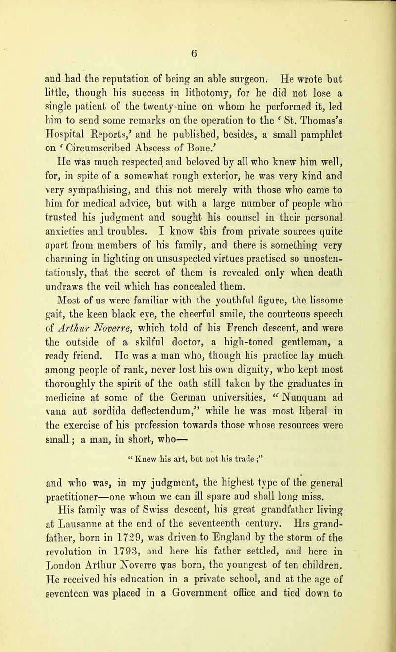 and had the reputation of being an able surgeon. He wrote but little, though his success in lithotomy, for he did not lose a single patient of the twenty-nine on whom he performed it, led him to send some remarks on the operation to the ' St. Thomas's Hospital Reports/ and he published, besides, a small pamphlet on ' Circumscribed Abscess of Bone.' He was much respected and beloved by all who knew him well, for, in spite of a somewhat rough exterior, he was very kind and very sympathising, and this not merely with those who came to him for medical advice, but with a large number of people who trusted his judgment and sought his counsel in their personal anxieties and troubles. I know this from private sources quite apart from members of his family, and there is something very charming in lighting on unsuspected virtues practised so unosten- tatiously, that the secret of them is revealed only when death undraws the veil which has concealed them. Most of us were familiar with the youthful figure, the lissome gait, the keen black eye, the cheerful smile, the courteous speech of Artkur Noverre, which told of his Prench descent, and were the outside of a skilful doctor, a high-toned gentleman, a ready friend. He was a man who, though his practice lay much among people of rank, never lost his own dignity, who kept most thoroughly the spirit of the oath still taken by the graduates in medicine at some of the German universities,  Nunquam ad vana aut sordida deflectendum, while he was most liberal in the exercise of his profession towards those whose resources were small; a man, in short, who—  Knew his art, but not his trade ; and who was, in my judgment, the highest type of the general practitioner—one whom we can ill spare and shall long miss. His family was of Swiss descent, his great grandfather living at Lausanne at the end of the seventeenth century. His grand- father, born in 1729, was driven to England by the storm of the revolution in 1793, and here his father settled, and here in London Arthur Noverre born, the youngest of ten children. He received his education in a private school, and at the age of seventeen was placed in a Government office and tied down to