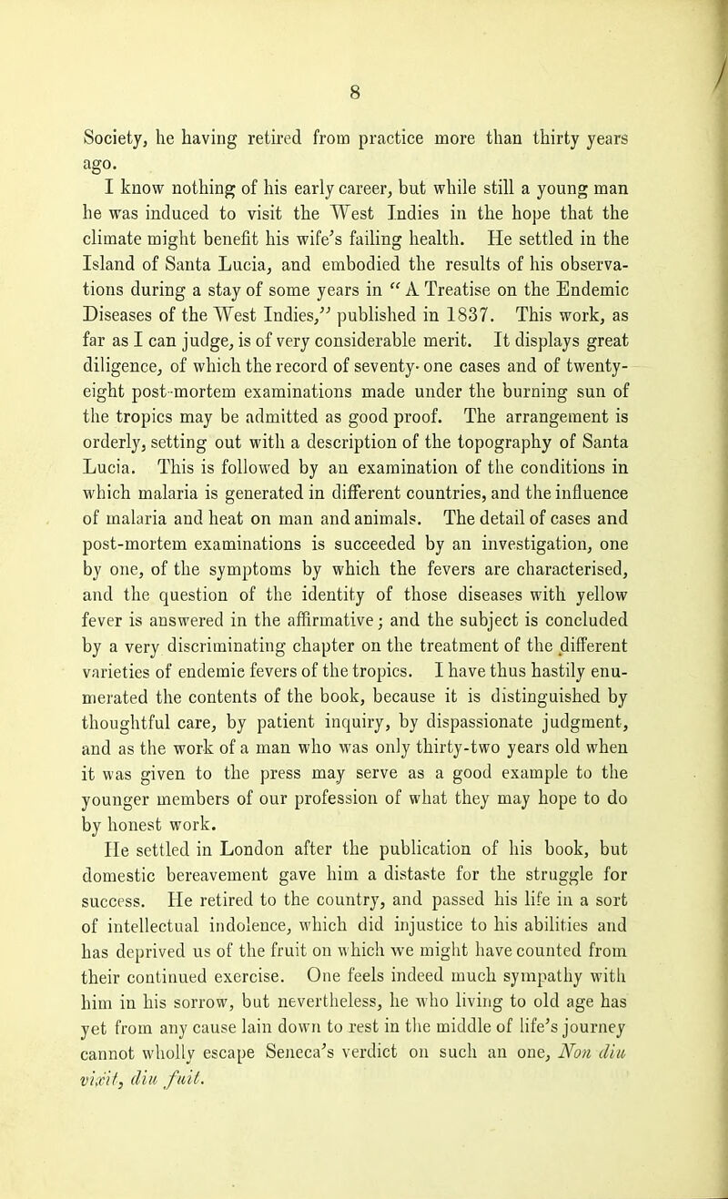 Society, he having retired from practice more than thirty years ago. I know nothing of his early career, but while still a young man he was induced to visit the West Indies in the hope that the climate might benefit his wife's failing health. He settled in the Island of Santa Lucia, and embodied the results of his observa- tions during a stay of some years in  A Treatise on the Endemic Diseases of the West Indies, published in 1837. This work, as far as I can judge, is of very considerable merit. It displays great diligence, of which the record of seventy- one cases and of twenty- eight post mortem examinations made under the burning sun of the tropics may be admitted as good proof. The arrangement is orderly, setting out with a description of the topography of Santa Lucia. This is followed by an examination of the conditions in which malaria is generated in different countries, and the influence of malaria and heat on man and animals. The detail of cases and post-mortem examinations is succeeded by an investigation, one by one, of the symptoms by which the fevers are characterised, and the question of the identity of those diseases with yellow fever is answered in the affirmative; and the subject is concluded by a very discriminating chapter on the treatment of the different varieties of endemic fevers of the tropics. I have thus hastily enu- merated the contents of the book, because it is distinguished by thoughtful care, by patient inquiry, by dispassionate judgment, and as the work of a man who was only thirty-two years old when it was given to the press may serve as a good example to the younger members of our profession of what they may hope to do by honest work. He settled in London after the publication of his book, but domestic bereavement gave him a distaste for the struggle for success. He retired to the country, and passed his life in a sort of intellectual indolence, which did injustice to his abilities and has deprived us of the fruit on which we might have counted from their continued exercise. One feels indeed much sympathy with him in his sorrow, but nevertheless, he who living to old age has yet from any cause lain down to rest in tlie middle of life's journey cannot wholly escape Seneca's verdict on such an one, Non dm vlicit, (I'm fnit.