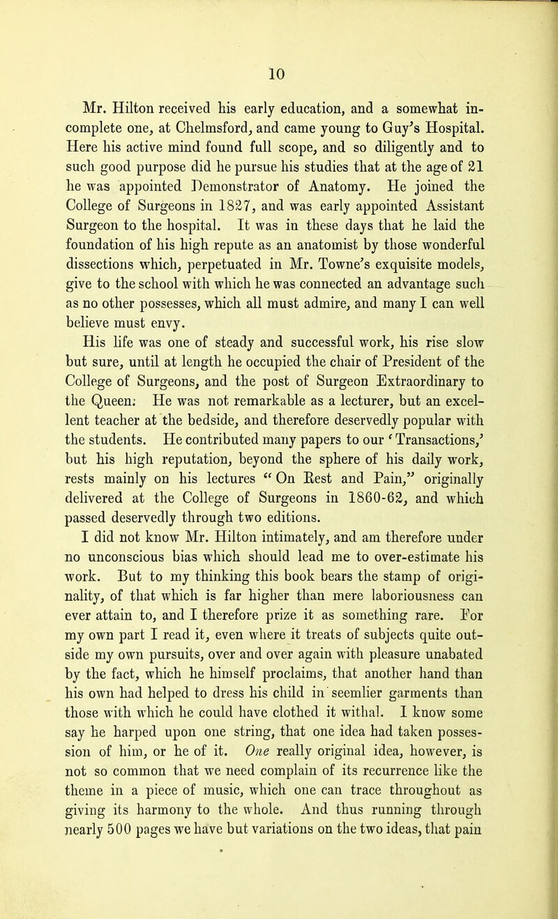 Mr. Hilton received his early education, and a somewhat in- complete one, at Chelmsford, and came young to Guy's Hospital. Here his active mind found full scope, and so diligently and to such good purpose did he pursue his studies that at the age of 21 he was appointed Demonstrator of Anatomy. He joined the College of Surgeons in 1827, and was early appointed Assistant Surgeon to the hospital. It was in these days that he laid the foundation of his high repute as an anatomist by those wonderful dissections which, perpetuated in Mr. Towne's exquisite models, give to the school with which he was connected an advantage such as no other possesses, which all must admire, and many I can well believe must envy. His life was one of steady and successful work, his rise slow but sure, until at length he occupied the chair of President of the College of Surgeons, and the post of Surgeon Extraordinary to the Queen; He was not remarkable as a lecturer, but an excel- lent teacher at the bedside, and therefore deservedly popular with the students. He contributed many papers to our * Transactions,' but his high reputation, beyond the sphere of his daily work, rests mainly on his lectures  On Best and Pain, originally delivered at the College of Surgeons in 1860-62, and which passed deservedly through two editions. I did not know Mr. Hilton intimately, and am therefore under no unconscious bias which should lead me to over-estimate his work. But to my thinking this book bears the stamp of origi- nality, of that which is far higher than mere laboriousness can ever attain to, and I therefore prize it as something rare. Por my own part I read it, even where it treats of subjects quite out- side my own pursuits, over and over again with pleasure unabated by the fact, which he himself proclaims, that another hand than his own had helped to dress his child in seemlier garments than those with which he could have clothed it withal. 1 know some say he harped upon one string, that one idea had taken posses- sion of him., or he of it. One really original idea, however, is not so common that we need complain of its recurrence like the theme in a piece of music, which one can trace throughout as giving its harmony to the whole. And thus running through nearly 500 pages we have but variations on the two ideas, that pain