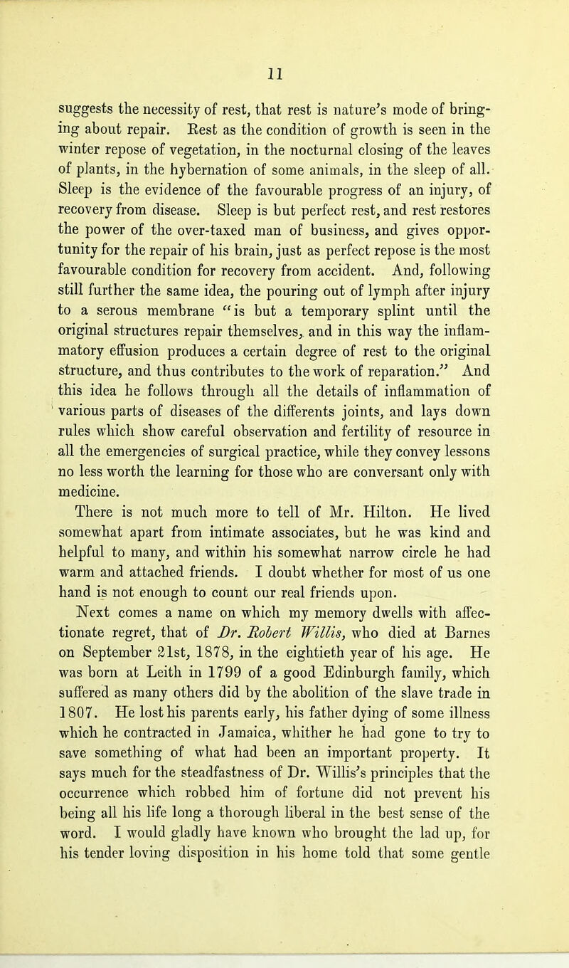 suggests tlie necessity of rest, that rest is nature's mode of bring- ing about repair. Eest as the condition of growth is seen in the winter repose of vegetation^ in the nocturnal closing of the leaves of plants, in the hybernation of some animals, in the sleep of all. Sleep is the evidence of the favourable progress of an injury, of recovery from disease. Sleep is but perfect rest, and rest restores the power of the over-taxed man of business, and gives oppor- tunity for the repair of his brain, just as perfect repose is the most favourable condition for recovery from accident. And, following still further the same idea, the pouring out of lymph after injury to a serous membrane is but a temporary splint until the original structures repair themselves^ and in this way the inflam- matory effusion produces a certain degree of rest to the original structure, and thus contributes to the work of reparation. And this idea he follows through all the details of inflammation of various parts of diseases of the differents joints, and lays down rules which show careful observation and fertility of resource in all the emergencies of surgical practice, while they convey lessons no less worth the learning for those who are conversant only with medicine. There is not much more to tell of Mr. Hilton. He lived somewhat apart from intimate associates, but he was kind and helpful to many, and within his somewhat narrow circle he had warm and attached friends. I doubt whether for most of us one hand is not enough to count our real friends upon. Next comes a name on which my memory dwells with affec- tionate regret, that of Br. Robert Willis, who died at Barnes on September 21st, 1878, in the eightieth year of his age. He was born at Leith in 1799 of a good Edinburgh family, which suffered as many others did by the abolition of the slave trade in 1807. He lost his parents early, his father dying of some illness which he contracted in Jamaica, whither he had gone to try to save something of what had been an important property. It says much for the steadfastness of Dr. Willis's principles that the occurrence which robbed him of fortune did not prevent his being all his life long a thorough liberal in the best sense of the word. I would gladly have known who brought the lad up, for his tender loving disposition in his home told that some gentle