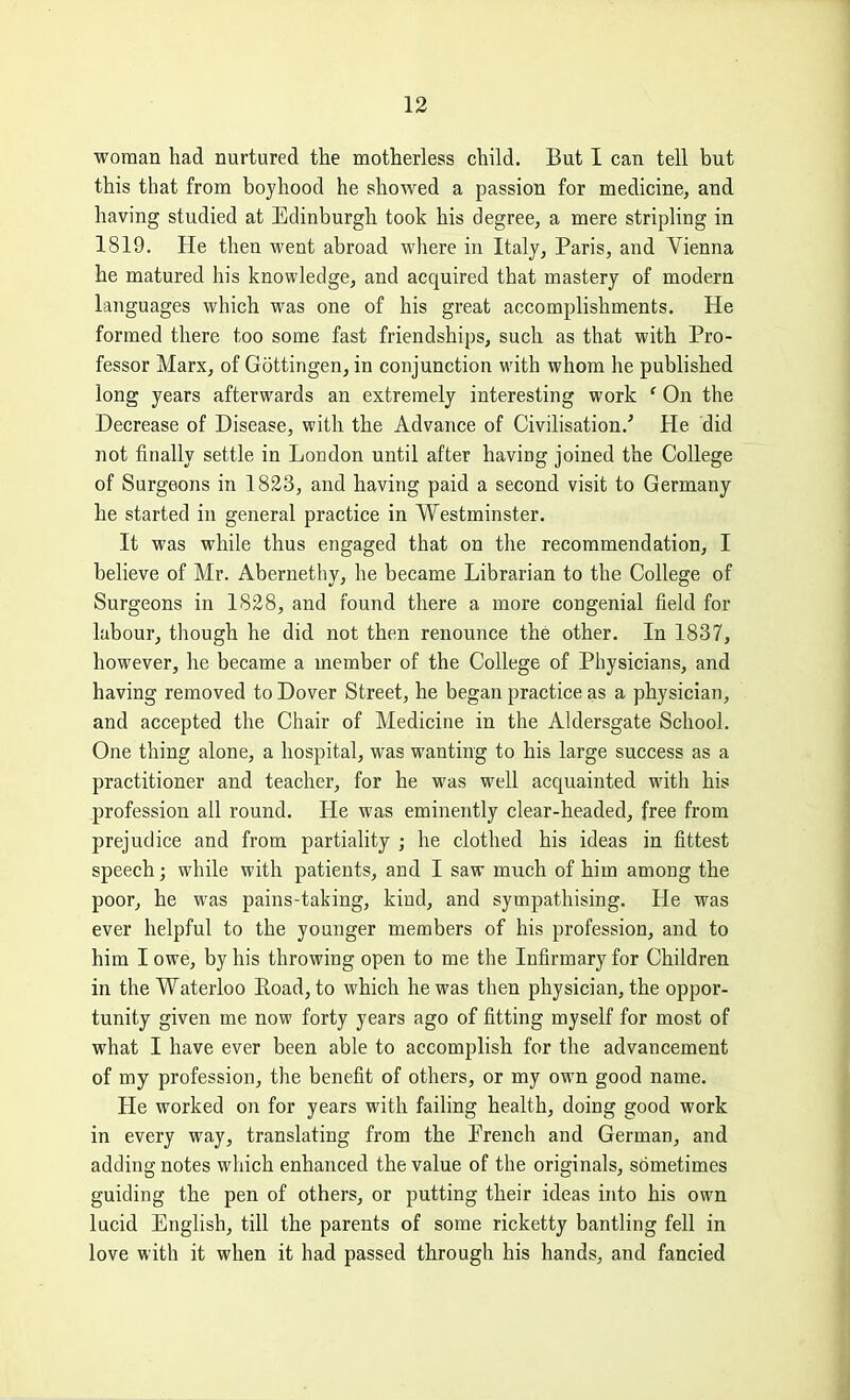 woman had nurtured the motherless child. But I can tell but this that from boyhood he showed a passion for medicine, and having studied at Edinburgh took his degree, a mere stripling in 1819. He then went abroad where in Italj, Paris, and Vienna he matured his knowledge, and acquired that mastery of modern languages which was one of his great accomplishments. He formed there too some fast friendships, such as that with Pro- fessor Marx, of Gottingen, in conjunction with whom he published long years afterwards an extremely interesting work ' On the Decrease of Disease, with the Advance of Civilisation.' He did not finally settle in London until after having joined the College of Surgeons in 1823, and having paid a second visit to Germany he started in general practice in Westminster. It was while thus engaged that on the recommendation, I believe of Mr. Abernethy, he became Librarian to the College of Surgeons in 1828, and found there a more congenial field for labour, though he did not then renounce the other. In 1837, however, he became a member of the College of Physicians, and having removed to Dover Street, he began practice as a physician, and accepted the Chair of Medicine in the Aldersgate School. One thing alone, a hospital, was wanting to his large success as a practitioner and teacher, for he was well acquainted with his profession all round. He was eminently clear-headed, free from prejudice and from partiality ; he clothed his ideas in fittest speech; while with patients, and I saw much of him among the poor, he was pains-taking, kind, and sympathising. He was ever helpful to the younger members of his profession, and to him I owe, by his throwing open to me the Infirmary for Children in the Waterloo Road, to which he was then physician, the oppor- tunity given me now forty years ago of fitting myself for most of what I have ever been able to accomplish for the advancement of my profession, the benefit of others, or my own good name. He worked on for years with failing health, doing good work in every way, translating from the French and German, and adding notes which enhanced the value of the originals, sometimes guiding the pen of others, or putting their ideas into his own lucid English, till the parents of some ricketty bantling fell in love with it when it had passed through his hands, and fancied