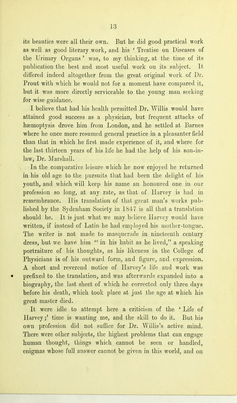 its beauties were all their own. But he did good practical work as well as good literary work, and his ' Treatise on Diseases of the Urinary Organs ' was, to my thinking, at the time of its publication the best and most useful work on its subject. It differed indeed altogether from the great original work of Dr. Prout with which he would not for a moment have compared it, but it was more directly serviceable to the young man seeking for wise guidance. I believe that had his health permitted Dr. Willis would have attained good success as a physician, but frequent attacks of haemoptysis drove him from London, and he settled at Barnes where he once more resumed general practice in a pleasanter field than that in which he first made experience of it, and where for the last thirteen years of his life he had the help of his son-in- law. Dr. Marshall. In the comparative leisure which he now enjoyed he returned in his old age to the pursuits that had been the delight of his youth, and which will keep his name an honoured one in our profession so long, at any rate, as that of Harvey is had in remembrance. His translation of that great man's works pub- lished by the Sydenham Society in 1847 is all that a translation should be. It is just what we may believe Harvey would have written, if instead of Latin he had employed his mother-tongue. The writer is not made to masquerade in nineteenth century dress, but we have him  in his habit as he lived, a speaking portraiture of his thoughts, as his likeness in the College of Physicians is of his outward form, and figure, and expression. A short and reverend notice of Harvey's life and work was prefixed to the translation, and was afterwards expanded into a biography, the last sheet of which he corrected only three days before his death, which took place at just the age at which his great master died. It were idle to attempt here a criticism of the ' Life of Harveytime is wanting me, and the skill to do it. But his own profession did not suffice for Dr. Willis's active mind. There were other subjects, the highest problems that can engage human thought, things which cannot be seen or handled, enigmas whose full answer cannot be given in this world, and on