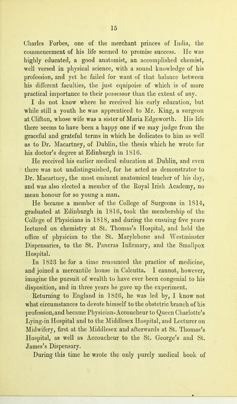 Charles Forbes, one of the merchant princes of India, the commencement of his life seemed to promise success. He was highly educated, a good anatomist, an accomplished chemist, well versed in physical science, with a sound knowledge of his profession, and yet he failed for want of that balance between his different faculties, the just equipoise of which is of more practical importance to their possessor than the extent of any. I do not know where he received his early education, but while still a youth he was apprenticed to Mr. King, a surgeon at Clifton, whose wife was a sister of Maria Edgeworth. His life there seems to have been a happy one if we may judge from the graceful and grateful terms in which he dedicates to him as well as to Dr. Macartney, of Dublin, the thesis which he wrote for his doctor's degree at Edinburgh in 1816. He received his earlier medical education at Dublin, and even there was not undistinguished, for he acted as demonstrator to Dr. Macartney, the most eminent anatomical teacher of his day, and was also elected a member of the Eoyal Irish Academy, no mean honour for so young a man. He became a member of the College of Surgeons in 1814, graduated at Edinburgh in 1816, took the membership of the College of Physicians in 1818, and during the ensuing five years lectured on chemistry at St. Thomas's Hospital, and held the office of physician to the St. Marylebone and Westminster Dispensaries, to the St. Pancras Infirmary, and the Smallpox Hospital. In 1823 he for a time renounced the practice of medicine, and joined a mercantile house in Calcutta. I cannot, however, imagine the pursuit of wealth to have ever been congenial to his disposition, and in three years he gave up the experiment. Eeturning to England in 1826, he was led by, I know not what circumstances to devote himself to the obstetric branch of his profession, and became Physician-Accoucheur to Queen Charlotte's Lying-in Hospital and to the Middlesex Hospital, and Lecturer on Midwifery, first at the Middlesex and afterwards at St. Thomas's Hospital, as well as Accoucheur to the St. George's and St. James's Dispensary. During this time he wrote the only purely medical book of