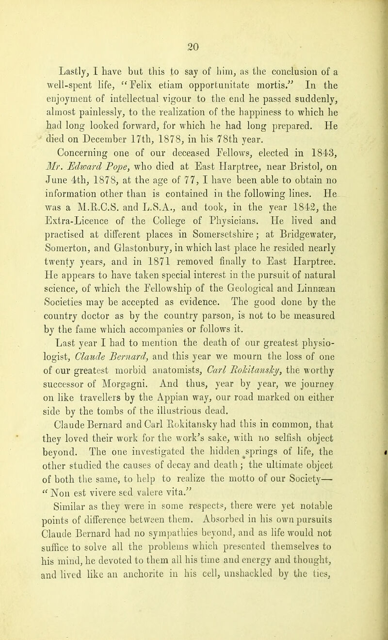 Lastly, I have but tliis to say of liim, as tlie conclusion of a well-spent life, Felix etiam opportunitate mortis. In the enjoyment of intellectual vigour to the end he passed suddenly, almost painlessly, to the realization of the happiness to which he had long looked forward, for which he had long prepared. He • died on December 17th, 1878, in his 78th year. Concerning one of our deceased Fellows, elected in 1843, 3Ir. Edward Pope, who died at East Harptree, near Bristol, on June 4th, 1878, at the age of 77, I have been able to obtain no information other than is contained in the following lines. He was a M.R.C.S. and L.S.A., and took, in the year 1842, the Extra-Licence of the College of Physicians. He lived and practised at different places in Somersetshire; at Bridgewater, Somerton, and Glastonbury, in which last place he resided nearly twenty years, and in 1871 removed finally to East Harptree. He appears to have taken special interest in the pursuit of natural science, of which the Fellowship of the Geological and LinucEan Societies may be accepted as evidence. The good done by the country doctor as by the country parson, is not to be measured by the fame which accompanies or follows it. Last year I had to mention the death of our greatest physio- logist, Claude Bernard, and this year we mourn the loss of one of our greatest morbid anatomists, Carl Rokitanshy, the worthy successor of Morgagni. And thus, year by year, we journey on like travellers by the Appian way, our road marked on either side by the tombs of the illustrious dead. Claude Bernard and Carl Rokitansky had this in common, that they loved their work for the work's sake, with no selfish object beyond. The one investigated the hidden ^springs of life, the other studied the causes of decay and death; the ultimate object of both the same, to help to realize the motto of our Society—  Non est vivere sed valere vita. Similar as they were in some respects, there were yet notable points of difference between them. Absorbed in his own pursuits Claude Bernard had no sympathies beyond, and as Hfe would not suffice to solve all the problems which presented themselves to his mind, he devoted to them all his time and energy and thought, and lived like an anchorite in his cell, unshackled by the ties,