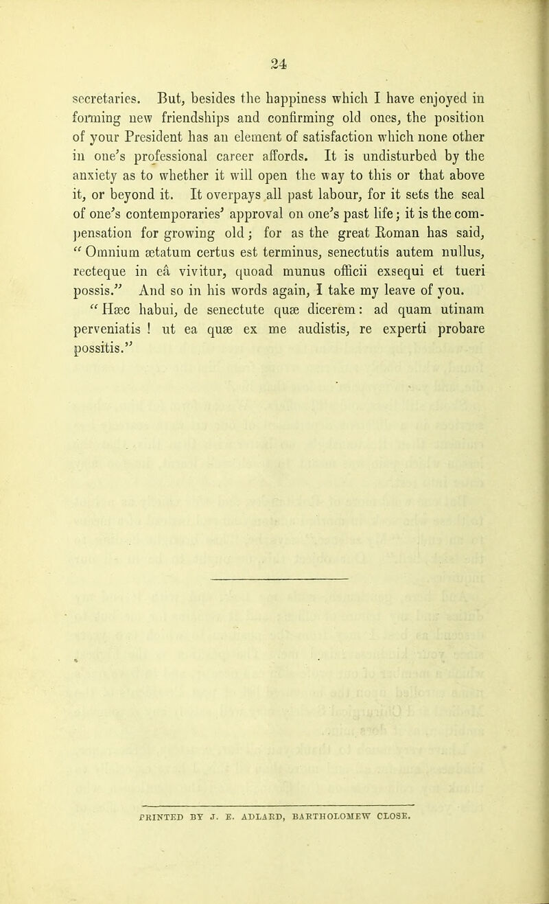 secretaries. But, besides the happiness which I have enjoyed in fonning new friendships and confirming old ones, the position of your President has an element of satisfaction which none other in one's professional career affords. It is undisturbed by the anxiety as to whether it will open the way to this or that above it, or beyond it. It overpays all past labour, for it sets the seal of one's contemporaries' approval on one's past hfe; it is the com- jjensation for growing old; for as the great Eoman has said,  Omnium setatum certus est terminus, senectutis autem nuUus, recteque in ea vivitur, quoad munus officii exsequi el tueri possis. And so in his words again, I take my leave of you.  Heec habui, de senectute quae dicerem: ad quam utinam perveniatis ! ut ea quae ex me audistis, re expert! probare possitis. PRINTED BY J. E. ADLAED, BAETHOLOMEW CLOSE,