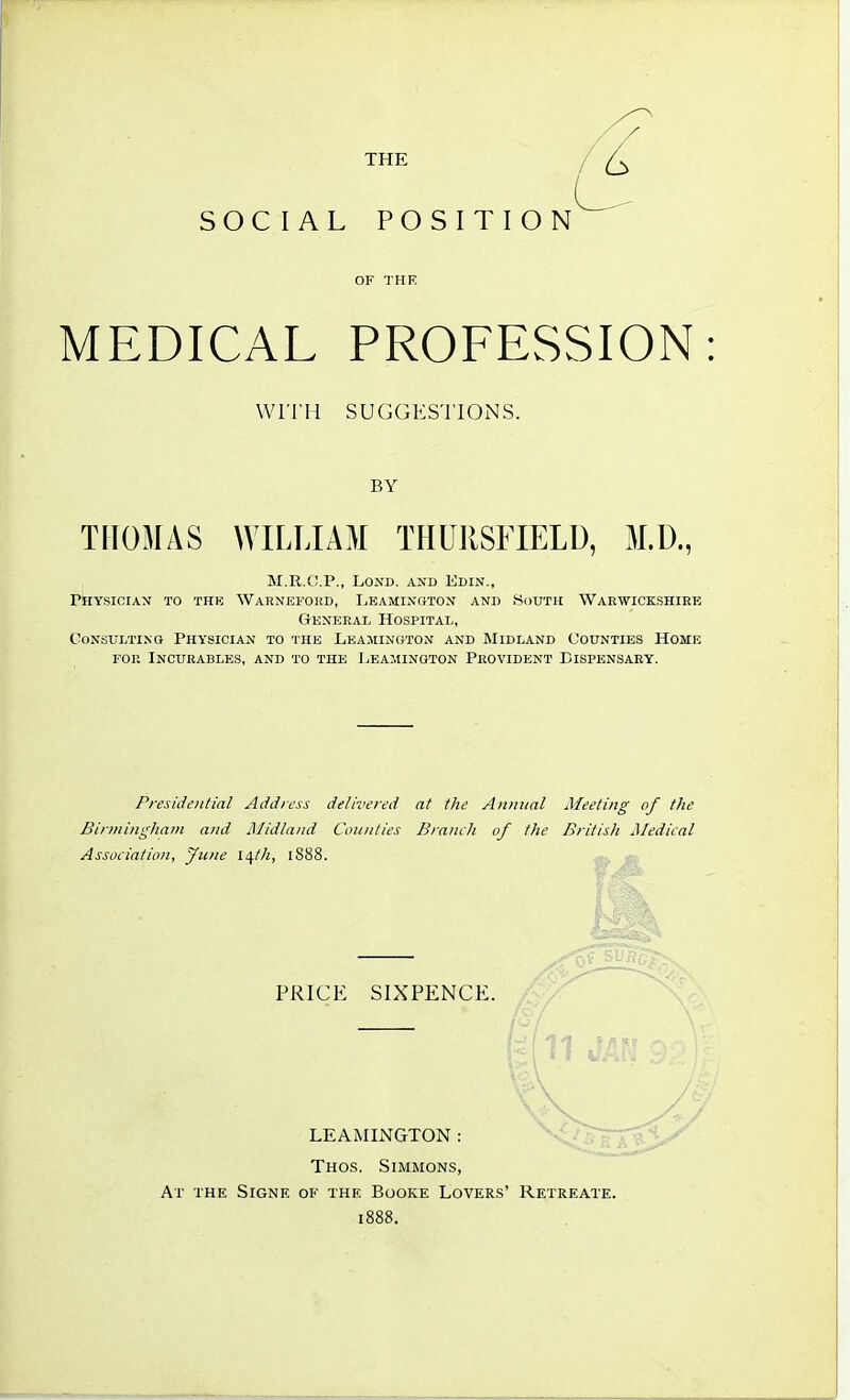 MEDICAL PROFESSION WITH SUGGESTIONS. BY THOMAS WILLIAM THURSFIELD, M.D., m.r.c.p., lond. and edin., physician to the warneford, leamington and south warwickshire General Hospital, Consulting Physician to the Leamington and Midland Counties Home foe Incurables, and to the Leamington Provident Dispensary. Presidential Address delivered at the Annual Meeting of the Birmingham and Midland Counties Branch of the British Medical Association, June lqth, 1S88. PRICE SIXPENCE. LEAMINGTON : Thos. Simmons, At the Signe of the Booke Lovers' Retreate 1888.