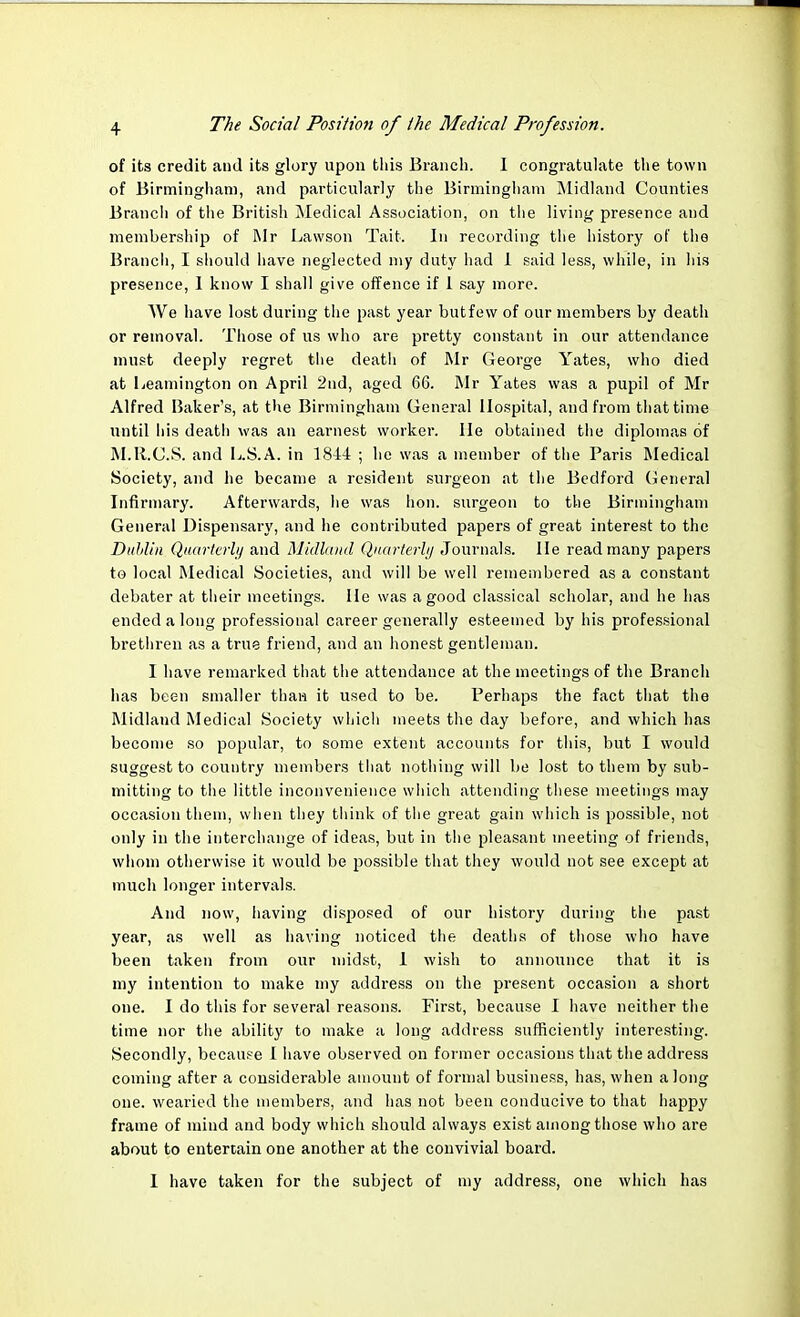 of its credit and its glory upon this Branch. I congratulate the town of Birmingham, and particularly the Birmingham Midland Counties Branch of the British Medical Association, on the living presence and membership of Mr Lawson Tait. In recording the history of the Branch, I should have neglected my duty had I said less, while, in his presence, I know I shall give offence if 1 say more. We have lost during the past year butfew of our members by death or removal. Those of us who are pretty constant in our attendance must deeply regret the death of Mr George Yates, who died at Leamington on April 2nd, aged 66. Mr Yates was a pupil of Mr Alfred Baker's, at the Birmingham General Hospital, and from that time until his deatli was an earnest worker. He obtained the diplomas of M.R.C.S. and L.S.A. in 1844 ; he was a member of the Paris Medical Society, and he became a resident surgeon at the Bedford General Infirmary. Afterwards, he was lion, surgeon to the Birmingham General Dispensary, and he contributed papers of great interest to the Dublin Quarterly and Midland Quarterly Journals. He read many papers to local Medical Societies, and will be well remembered as a constant debater at their meetings. He was a good classical scholar, and he has ended a long professional career generally esteemed by his professional brethren as a true friend, and an honest gentleman. I have remarked that the attendance at the meetings of the Branch has been smaller thaw it used to be. Perhaps the fact that the Midland Medical Society which meets the day before, and which has become so popular, to some extent accounts for this, but I would suggest to country members that nothing will be lost to them by sub- mitting to the little inconvenience which attending these meetings may occasion them, when they think of the great gain which is possible, not only in the interchange of ideas, but in the pleasant meeting of friends, whom otherwise it would be possible that they would not see except at much longer intervals. And now, having disposed of our history during the past year, as well as having noticed the deaths of those who have been taken from our midst, 1 wish to announce that it is my intention to make my address on the present occasion a short one. I do this for several reasons. First, because I have neither the time nor the ability to make a long address sufficiently interesting. Secondly, because I have observed on former occasions that the address coming after a considerable amount of formal business, has, when a long one. wearied the members, and has not been conducive to that happy frame of mind and body which should always exist among those who are about to entertain one another at the convivial board. I have taken for the subject of my address, one which has