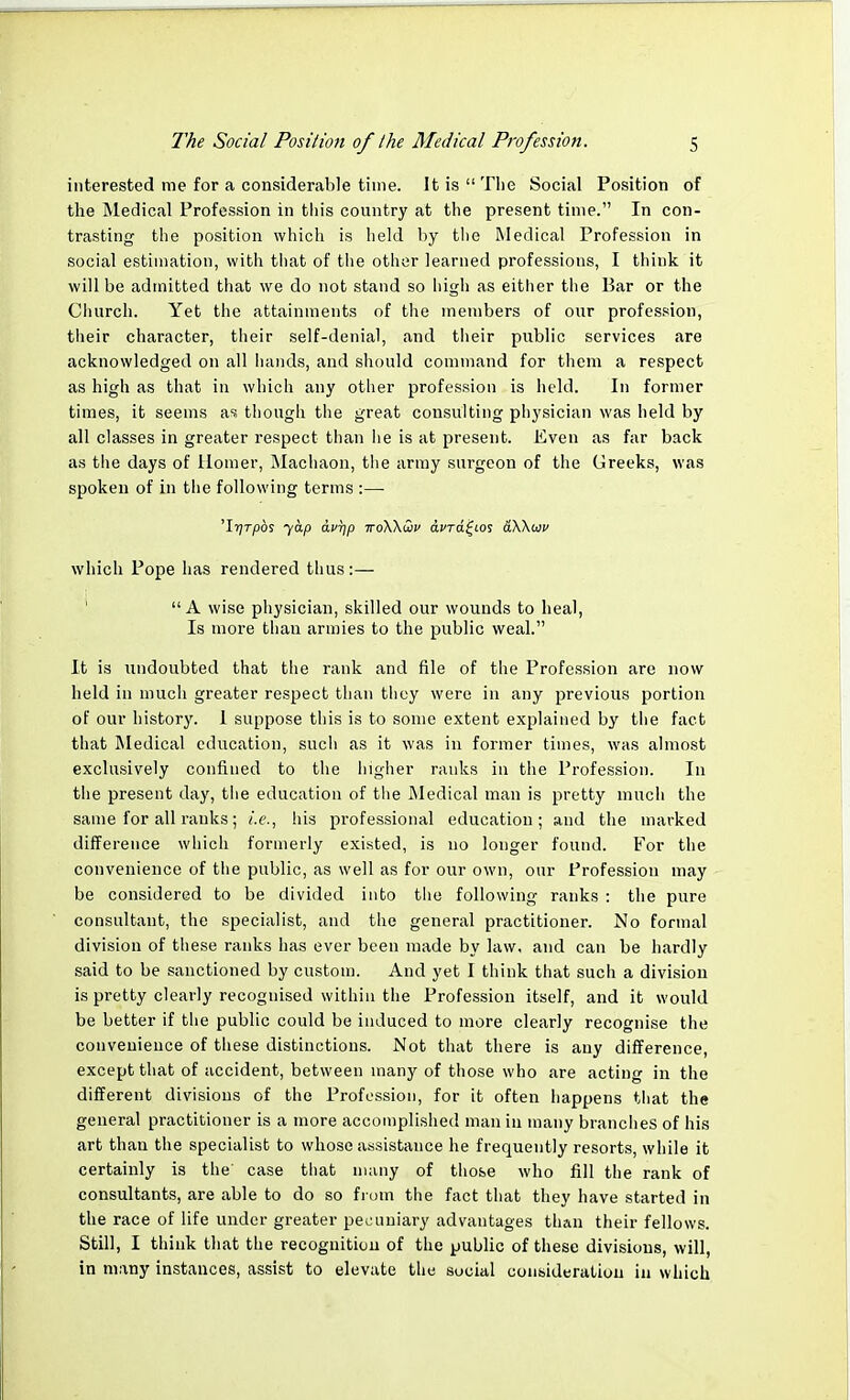 interested me for a considerable time. It is The Social Position of the Medical Profession in this country at the present time. In con- trasting the position which is held by the Medical Profession in social estimation, with that of the other learned professions, I think it will be admitted that we do not stand so high as either the Bar or the Church. Yet the attainments of the members of our profession, their character, their self-denial, and their public services are acknowledged on all hands, and should command for them a respect as high as that in which any other profession is held. In former times, it seems as though the great consulting physician was held by all classes in greater respect than he is at present. Even as far back as the days of Homer, Machaon, the army surgeon of the Greeks, was spoken of in the following terms :— 'Irjrpbs yap avr]p woWwv dera^ios aWwv which Pope has rendered thus:—  A wise physician, skilled our wounds to heal, Is more than armies to the public weal. It is undoubted that the rank and file of the Profession are now held in much greater respect than they were in any previous portion of our history. I suppose this is to some extent explained by the fact that Medical education, such as it was in former times, was almost exclusively confined to the higher ranks in the Profession. In the present day, the education of the Medical man is pretty much the same for all ranks; i.e., his professional education; and the marked difference which formerly existed, is no longer found. For the convenience of the public, as well as for our own, our Profession may be considered to be divided into the following ranks : the pure consultant, the specialist, and the general practitioner. No formal division of these ranks has ever been made by law, and can be hardly said to be sanctioned by custom. And yet I think that such a divisioii is pretty clearly recognised within the Profession itself, and it would be better if the public could be induced to more clearly recognise the convenience of these distinctions. Not that there is any difference, except that of accident, between many of those who are acting in the different divisions of the Profession, for it often happens that the general practitioner is a more accomplished man in many branches of his art than the specialist to whose assistance he frequently resorts, while it certainly is the' case that many of those who fill the rank of consultants, are able to do so from the fact that they have started in the race of life under greater pecuniary advantages than their fellows. Still, I think that the recognition of the public of these divisions, will, in many instances, assist to elevate the social consideration in which