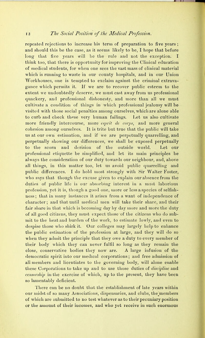 repeated rejections to increase his term of preparation to five years ; and should this be the case, as it seems likely to be, I hope that before long that five years will be the rule and not the exception. I think too, that there is opportunity for improving the Clinical education of medical students, for when one sees the vast mass of clinical material which is running to waste in our county hospitals, and in our Union Workhouses, one is tempted to exclaim against the criminal extrava- gance which permits it. If we are to recover public esteem to the extent we undoubtedly deserve, we must cast away from us professional quackery, and professional dishonesty, and more than all we must cultivate a condition of things in which professional jealousy will be visited with those social penalties among ourselves, which are alone able to curb and check these very human failings. Let us also cultivate more friendly intercourse, more esprit de corps, and more general cohesion among ourselves. It is trite but true that the public will take us at our own estimation, and if we are perpetually quarrelling, and perpetually showing our differences, we shall be' exposed perpetually to the scorn and derision of the outside world. Let our professional etiquette be simplified, and let its main principles be always the consideration of our duty towards our neighbour, and, above all things, in this matter too, let us avoid public quarrelling and public differences. I do hold most strongly with Sir Walter Foster, who says that though the excuse given to explain our absence from the duties of public life is our absorbing interest in a most laborious profession, yet it is, though a good one, more or less a species of selfish- ness ; that in many instances it arises from a want of independence of character; and that until medical men will take their share, and their fair share in that which is becoming day by day more and more the duty of all good citizens, they must expect those of the citizens who do sub- mit to the heat and burden of the work, to estimate lowly, and even to despise those who shirk it. Our colleges may largely help to enhance the public estimation of the profession at large, and they will do so when they admit the principle that they owe a duty to every member of their body which they can never fulfil so long as they remain the close, conservative bodies they now are. A large infusion of the democratic spirit into our medical corporations; and free admission of all members and licentiates to the governing body, will alone enable these Corporations to take up and to use those duties of discipline and censorship in the exercise of which, up to the present, they have been so lamentably deficient. There can be no doubt that the establishment of late years within our midst of so many Associations, dispensaries, and clubs, thejnembers of which are submitted to no test whatever as to their pecuniary position or the amount of their incomes, and who yet receive in such enormous