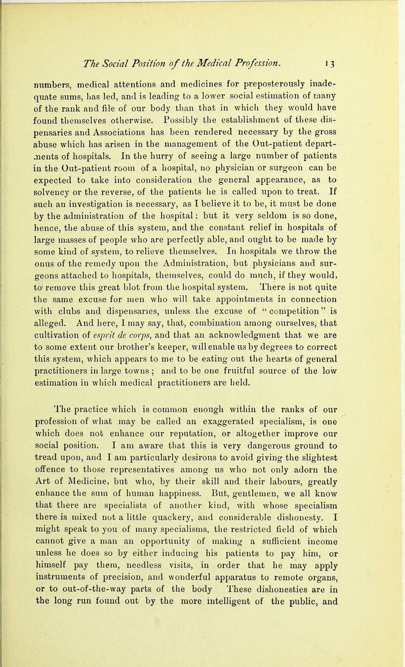 numbers, medical attentions and medicines for preposterously inade- quate sums, has led, and is leading to a lower social estimation of many of the rank and file of our body than that in which they would have found themselves otherwise. Possibly the establishment of these dis- pensaries and Associations has been rendered necessary by the gross abuse which has arisen in the management of the Out-patient depart- ments of hospitals. In the hurry of seeing a large number of patients in the Out-patient room of a hospital, no physician or surgeon can be expected to take into consideration the general appearance, as to solvency or the reverse, of the patients he is called upon to treat. If such an investigation is necessary, as I believe it to be, it must be done by the administration of the hospital: but it very seldom is so done, hence, the abuse of this system, and the constant relief in hospitals of large masses of people who are perfectly able, and ought to be made by some kind of system, to relieve themselves. In hospitals we throw the onus of the remedy upon the Administration, but physicians and sur- geons attached to hospitals, themselves, could do much, if they would, to' remove this great blot from the hospital system. There is not quite the same excuse for men who will take appointments in connection with clubs and dispensaries, unless the excuse of competition is alleged. And here, I may say, that, combination among ourselves, that cultivation of esprit de corps, and that an acknowledgment that we are to some extent our brother's keeper, will enable us by degrees to correct this system, which appears to me to be eating out the hearts of general practitioners in large towns ; and to be one fruitful source of the low estimation in which medical practitioners are held. The practice which is common enough within the ranks of our profession of what may be called an exaggerated specialism, is one which does not enhance our reputation, or altogether improve our social position. I am aware that this is very dangerous ground to tread upon, and I am particularly desirous to avoid giving the slightest offence to those representatives among us who not only adorn the Art of Medicine, but who, by their skill and their labours, greatly enhance the sum of human happiness. But, gentlemen, we all know that there are specialists of another kind, with whose specialism there is mixed not a little quackery, and considerable dishonesty. I might speak to you of many specialisms, the restricted field of which cannot give a man an opportunity of making a sufficient income unless he does so by either inducing his patients to pay him, or himself pay them, needless visits, in order that he may apply instruments of precision, and wonderful apparatus to remote organs, or to out-of-the-way parts of the body These dishonesties are in the long run found out by the more intelligent of the public, and