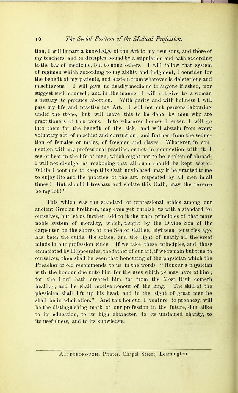 tion, I will impart a knowledge of the Art to my own sons, and those of my teachers, and to disciples bound by a stipulation and oath according to the law of medicine, but to none others. I will follow that system of regimen which according to my ability and judgment, 1 consider for the benefit of my patients, and abstain from whatever is deleterious and mischievous. I will give no deadly medicine to anyone if asked, nor suggest such counsel; and in like manner I will not give to a woman a pessary to produce abortion. With purity and with holiness I will pass my life and practise my Art. I will not cut persons labouring under the stone, but will leave this to be done by men who are practitioners of this work. Into whatever houses I enter, I will go into them for the benefit of the sick, and will abstain from every voluntary act of mischief and corruption; and further, from the seduc- tion of females or males, of freemen and slaves. Whatever, in con- nection with my professional practice, or not in connection with it, I see or hear in the life of men, which ought not to be spoken of abroad, I will not divulge, as reckoning that all such should be kept secret. While I continue to keep this Oath unviolated, may it be granted to me to enjoy life and the practice of the art, respected by all men in all times! But should 1 trespass and violate this Oath, may the reverse be my lot!  This which was the standard of professional ethics among our ancient Grecian brethren, may even yet furnish us with a standard for ourselves, but let us further add to it the main principles of that more noble system of morality, which, taught by the Divine Son of the carpenter on the shores of the Sea of Galilee, eighteen centuries ago, has been the guide, the solace, and the light of nearly all the great minds in our profession since. If we take these principles, and those enunciated by Hippocrates, the father of our art, if we remain but true to ourselves, then shall be seen that honouring of the physician which the Preacher of old recommends to us in the words,  Honour a physician with the honour due unto him for the uses which ye may have of him ; for the Lord hath created him, for from the Most High cometh healing ; and he shall receive honour of the king. The skill of the physician shall lift up his head, and in the sight of great men he shall be in admiration. And this honour, I venture to prophesy, will be the distinguishing mark of our profession in the future, clue alike to its education, to its high character, to its unstained charity, to its usefulness, and to its knowledge. Atten boko ugh, Printer, Chapel Street, Leamington.