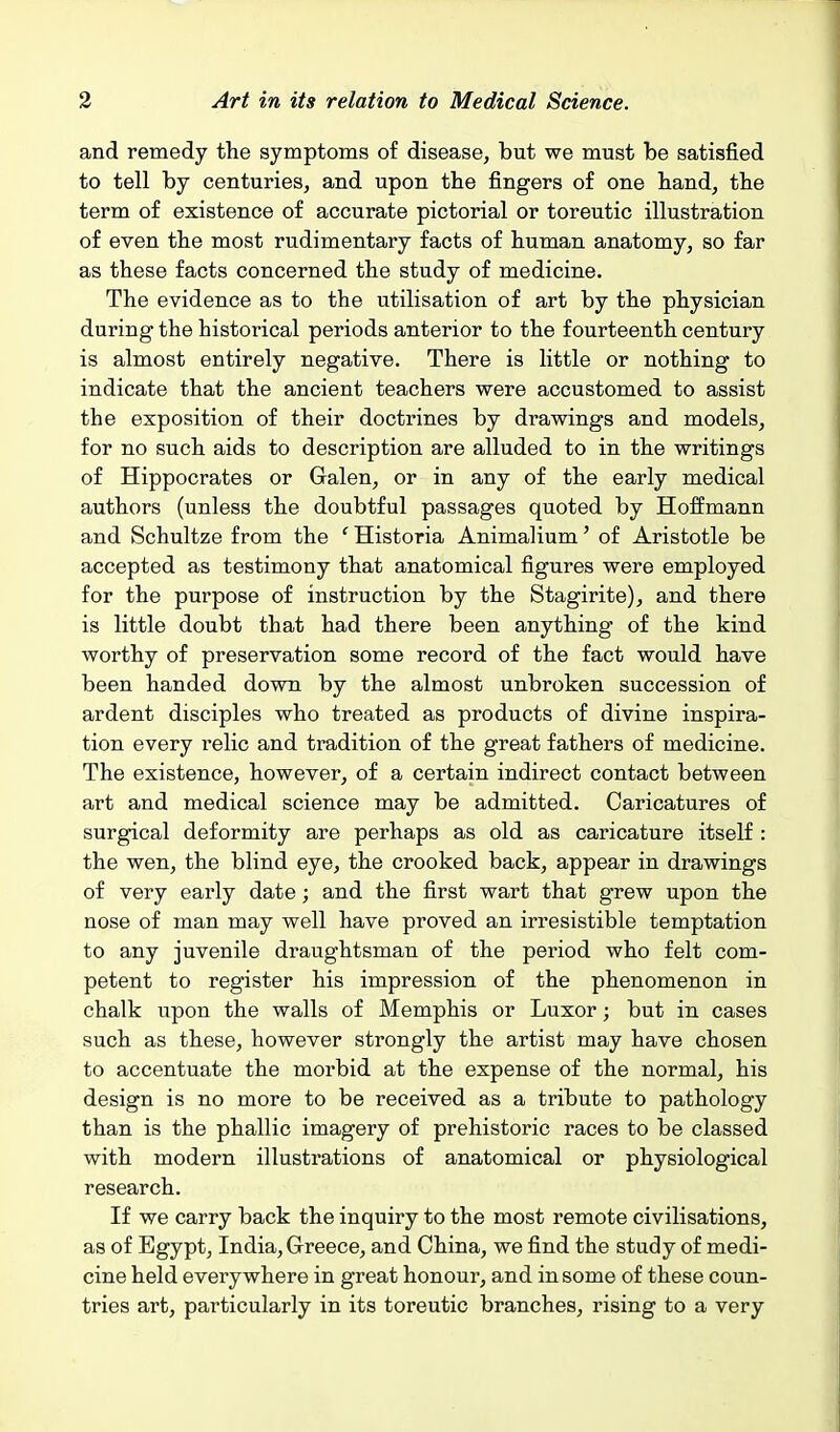 and remedy the symptoms of disease, but we must be satisfied to tell by centuries, and upon the fingers of one hand, the term of existence of accurate pictorial or toreutic illustration of even the most rudimentary facts of human anatomy, so far as these facts concerned the study of medicine. The evidence as to the utilisation of art by the physician during the historical periods anterior to the fourteenth century is almost entirely negative. There is little or nothing to indicate that the ancient teachers were accustomed to assist the exposition of their doctrines by drawings and models, for no such aids to description are alluded to in the writings of Hippocrates or Galen, or in any of the early medical authors (unless the doubtful passages quoted by Hoffmann and Schultze from the ' Historia Animalium' of Aristotle be accepted as testimony that anatomical figures were employed for the purpose of instruction by the Stagirite), and there is little doubt that had there been anything of the kind worthy of preservation some record of the fact would have been handed down by the almost unbroken succession of ardent disciples who treated as products of divine inspira- tion every relic and tradition of the great fathers of medicine. The existence, however, of a certain indirect contact between art and medical science may be admitted. Caricatures of surgical deformity are perhaps as old as caricature itself : the wen, the blind eye, the crooked back, appear in drawings of very early date; and the first wart that grew upon the nose of man may well have proved an irresistible temptation to any juvenile draughtsman of the period who felt com- petent to register his impression of the phenomenon in chalk upon the walls of Memphis or Luxor; but in cases such as these, however strongly the artist may have chosen to accentuate the morbid at the expense of the normal, his design is no more to be received as a tribute to pathology than is the phallic imagery of prehistoric races to be classed with modern illustrations of anatomical or physiological research. If we carry back the inquiry to the most remote civilisations, as of Egypt, India, Grreece, and China, we find the study of medi- cine held everywhere in great honour, and in some of these coun- tries art, particularly in its toreutic branches, rising to a very