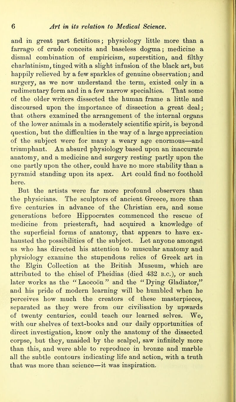 and in great part fictitious; physiology little more than a farrago of crude conceits and baseless dogma; medicine a dismal combination of empiricism, superstition, and filthy charlatinism, tinged with a slight infusion of the black art, but happily relieved by a few sparkles of genuine observation; and surgery, as we now understand the term, existed only in a rudimentary form and in a few narrow specialties. That some of the older writers dissected the human frame a little and discoursed upon the importance of dissection a great deal; that others examined the arrangement of the internal organs of the lower animals in a moderately scientific spirit, is beyond question, but the difficulties in the way of a large appreciation of the subject were for many a weary age enormous—and triumphant. An absurd physiology based upon an inaccurate anatomy, and a medicine and surgery resting partly upon the one partly upon the other, could have no more stability than a pyramid standing upon its apex. Art could find no foothold here. But the artists were far more profound observers than the physicians. The sculptors of ancient Greece, more than five centuries in advance of the Christian era, and some generations before Hippocrates commenced the rescue of medicine from priestcraft, had acquired a knowledge of the superficial forms of anatomy, that appears to have ex- hausted the possibilities of the subject. Let anyone amongst us who has directed his attention to muscular anatomy and physiology examine the stupendous relics of Greek art in the Elgin Collection at the British Museum, which are attributed to the chisel of Pheidias (died 432 B.C.), or such later works as the  Laocoon  and the  Dying Gladiator, and his pride of modern learning will be humbled when he perceives how much the creators of these masterpieces, separated as they were from our civilisation by upwards of twenty centuries, could teach our learned selves. We, with our shelves of text-books and our daily opportunities of direct investigation, know only the anatomy of the dissected corpse, but they, unaided by the scalpel, saw infinitely more than this, and were able to reproduce in bronze and marble all the subtle contours indicating life and action, with a truth that was more than science—it was inspiration.