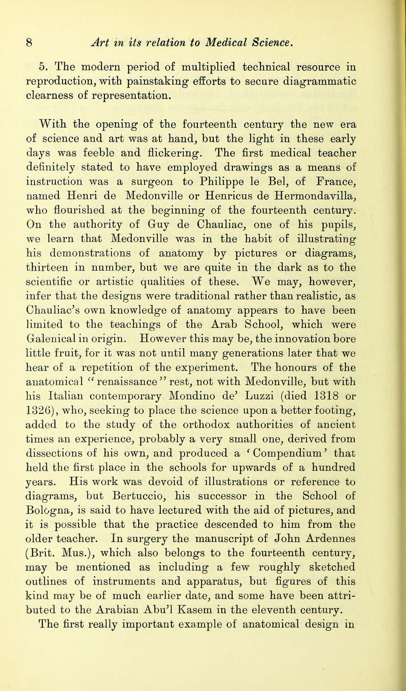 5. The modern period of multiplied teclmical resource in reproduction, with painstaking efforts to secure diagrammatic clearness of representation. With the opening of the fourteenth century the new era of science and art was at hand, but the light in these early days was feeble and flickering. The first medical teacher definitely stated to have employed drawings as a means of instruction was a surgeon to Philippe le Bel, of France, named Henri de Medonville or Henricus de Hermondavilla, who flourished at the beginning of the fourteenth century. On the authority of Gruy de Chauliac, one of his pupils, we learn that Medonville was in the habit of illustrating his demonstrations of anatomy by pictures or diagrams, thirteen in number, but we are quite in the dark as to the scientific or artistic qualities of these. We may, however, infer that the designs were traditional rather than realistic, as Chauliac's own knowledge of anatomy appears to have been limited to the teachings of the Arab School, which were Gralenical in origin. However this may be, the innovation bore little fruit, for it was not until many generations later that we hear of a repetition of the experiment. The honours of the anatomical renaissance rest, not with Medonville, but with his Italian contemporary Mondino de' Luzzi (died 1318 or 1326), who, seeking to place the science upon a better footing, added to the study of the orthodox authorities of ancient times an experience, probably a very small one, derived from dissections of his own, and produced a 'Compendium' that held the first place in the schools for upwards of a hundred years. His work was devoid of illustrations or reference to diagrams, but Bertuccio, his successor in the School of Bologna, is said to have lectured with the aid of pictures, and it is possible that the practice descended to him from the older teacher. In surgery the manuscript of John Ardennes (Brit. Mus.), which also belongs to the fourteenth century, may be mentioned as including a few roughly sketched outlines of instruments and apparatus, but figures of this kind may be of much earlier date, and some have been attri- buted to the Arabian Abu'l Kasem in the eleventh century. The first really important example of anatomical design in