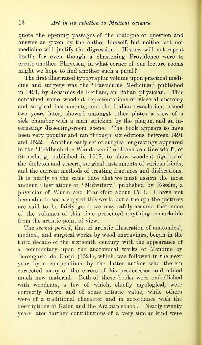 quote the opening passages of the dialogue of question and answer as given by the author himself, but neither art nor medicine will justify the digression. History will not repeat itself; for even though a chastening Providence were to create another Phryesen, in what corner of our lecture rooms might we hope to find another such a pupil ? The first illustrated typographic volume upon practical medi- cine and surgery was the ' Fasciculus Medicinae/ published in 1491, by Johannes de Ketham, an Italian physician. This contained some woodcut representations of visceral anatomy and surgical instruments, and the Italian translation, issued two years later, showed amongst other plates a view of a sick chamber with a man stricken by the plague, and an in- teresting dissecting-room scene. The book appears to have been very popular and ran through six editions between 1491 and 1522. Another early set of surgical engravings appeared in the ' Feldbuch der Wundarznei' of Hans von Gerssdorff, of Strassburg, published in 1517, to show woodcut figures of the skeleton and viscera, surgical instruments of various kinds, and the current methods of treating fractures and dislocations. It is nearly to the same date that we must assign the most ancient illustrations of ' Midwifery,' published by Roszlin, a physician of Wurm and Frankfort about 1513. I have not been able to see a copy of this work, but although the pictures ai-e said to be fairly good, we may safely assume that none of the volumes of this time presented anything remarkable from the artistic point of view. The second period, that of artistic illustration of anatomical, medical, and surgical works by wood engravings, began in the third decade of the sixteenth century with the appearance of a commentary upon the anatomical works of Mondino by Berengario da Carpi (1521), which was followed in the next year by a compendium by the latter author who therein corrected many of the errors of his predecessor and added much new material. Both of these books were embellished with woodcuts, a few of which, chiefly myological, were correctly drawn and of some artistic value, while others were of a traditional character and in accordance with the descriptions of Galen and the Arabian school. Nearly twenty years later further contributions of a very similar kind were