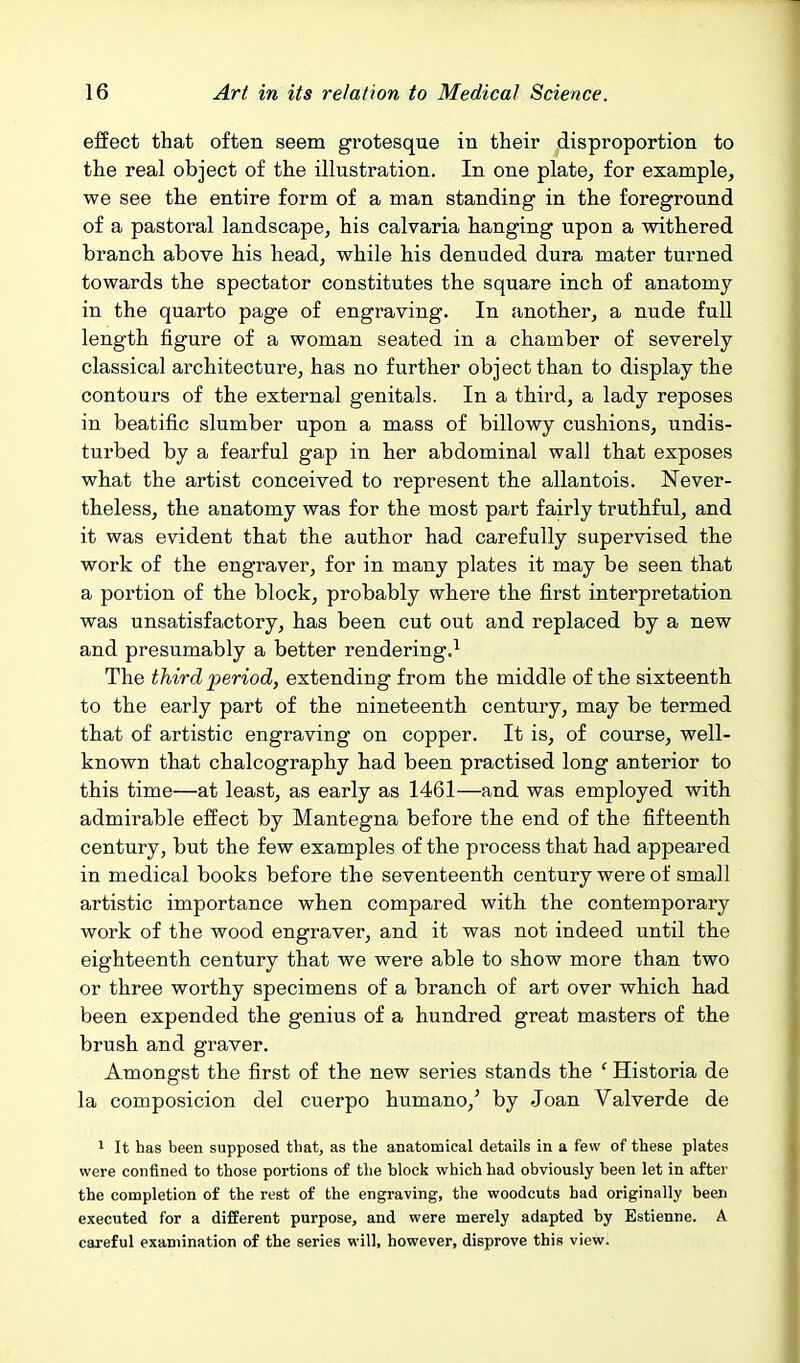 effect that often seem grotesque in their disproportion to the real object of the illustration. In one plate, for example, we see the entire form of a man standing in the foreground of a pastoral landscape, his calvaria hanging upon a withered branch above his head, while his denuded dura mater turned towards the spectator constitutes the square inch of anatomy in the quarto page of engraving. In another, a nude full length figure of a woman seated in a chamber of severely classical architecture, has no further object than to display the contours of the external genitals. In a third, a lady reposes in beatific slumber upon a mass of billowy cushions, undis- turbed by a fearful gap in her abdominal wall that exposes what the artist conceived to represent the allantois. Never- theless, the anatomy was for the most part fairly truthful, and it was evident that the author had carefully supervised the work of the engraver, for in many plates it may be seen that a portion of the block, probably where the first interpretation was unsatisfactory, has been cut out and replaced by a new and presumably a better rendering.^ The third period, extending from the middle of the sixteenth to the early part of the nineteenth century, may be termed that of artistic engraving on copper. It is, of course, well- known that chalcography had been practised long anterior to this time—at least, as early as 1461—and was employed with admirable effect by Mantegna before the end of the fifteenth century, but the few examples of the process that had appeared in medical books before the seventeenth century were of small artistic importance when compared with the contemporary work of the wood engraver, and it was not indeed until the eighteenth century that we were able to show more than two or three worthy specimens of a branch of art over which had been expended the genius of a hundred great masters of the brush and graver. Amongst the first of the new series stands the ' Historia de la composicion del cuerpo humano,' by Joan Valverde de 1 It has been supposed that, as the anatomical details in a few of these plates were confined to those portions of the block which had obviously been let in after the completion of the rest of the engraving, the woodcuts had originally been executed for a different purpose, and were merely adapted by Estienne. A careful examination of the series will, however, disprove this view.