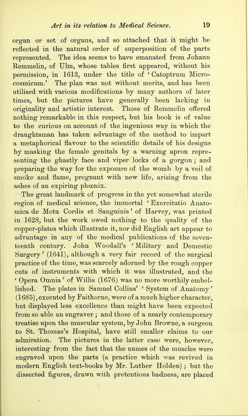 organ or set of organs, and so attached that it might be reflected in the natural order of superposition of the parts represented. The idea seems to have emanated from Johann Remmelin, of Ulm, whose tables first appeared, without his permission, in 1613, under the title of '' Catoptrum Micro- cosmicum.' The plan was not without merits, and has been utilised with various modifications by many authors of later times, but the pictures have generally been lacking in originality and artistic interest. Those of Remmelin offered nothing remarkable in this respect, but his book is of value to the curious on account of the ingenious way in which the draughtsman has taken advantage of the method to impart a metaphorical flavour to the scientific details of his designs by masking the female genitals by a warning apron repre- senting the ghastly face and viper locks of a gorgon; and preparing the way for the exposure of the womb by a veil of smoke and flame, pregnant with new life, arising from the ashes of an expiring phoenix. The great landmark of progress in the yet somewhat sterile region of medical science, the immortal ' Exercitatio Anato- mica de Motu Cordis et Sanguinis' of Harvey, was printed in 1628, but the work owed nothing to the quality of the copper-plates which illustrate it, nor did English art appear to advantage in any of the medical publications of the seven- teenth century. John Woodall's ' Military and Domestic Surgery' (1641), although a very fair record of the surgical practice of the time, was scarcely adorned by the rough copper cuts of instruments with which it was illustrated, and the ' Opera Omnia ' of Willis (1676) was no more worthily embel- lished. The plates in Samuel Collins' ' System of Anatomy' (1685), executed by Faithorne, were of a much higher character, but displayed less excellence than might have been expected from so able an engraver ; and those of a nearly contemporary treatise upon the muscular system, by John Browne, a surgeon to St, Thomas's Hospital, have still smaller claims to our admiration. The pictures in the latter case were, however, interesting from the fact that the names of the muscles were engraved upon the parts (a practice which was revived in modern English text-books by Mr. Luther Holden) ; but the dissected figures, drawn with pretentious badness, are placed