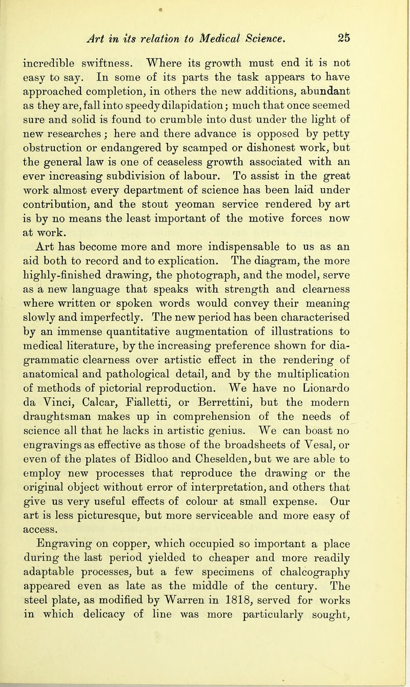 incredible swiftness. Where its growth must end it is not easy to say. In some of its parts the task appears to have approached completion^ in others the new additions, abundant as they are^fall into speedy dilapidation; much that once seemed sure and solid is found to crumble into dust under the light of new researches; here and there advance is opposed by petty obstruction or endangered by scamped or dishonest work, but the general law is one of ceaseless growth associated with an ever increasing subdivision of labour. To assist in the great work almost every department of science has been laid under contribution, and the stout yeoman service rendered by art is by no means the least important of the motive forces now at work. Art has become more and more indispensable to us as an aid both to record and to explication. The diagram, the more highly-finished drawing, the photograph, and the model, serve as a new language that speaks with strength and clearness where written or spoken words would convey their meaning slowly and imperfectly. The new period has been characterised by an immense quantitative augmentation of illustrations to medical literature, by the increasing preference shown for dia- grammatic clearness over artistic effect in the rendering of anatomical and pathological detail, and by the multiplication of methods of pictorial reproduction. We have no Lionardo da Vinci, Calcar, Fialletti, or Berrettini, but the modern draughtsman makes up in comprehension of the needs of science all that he lacks in artistic genius. We can boast no engravings as effective as those of the broadsheets of Vesal, or even of the plates of Bidloo and Cheselden, but we are able to employ new processes that reproduce the drawing or the original object without error of interpretation, and others that give us very useful effects of colour at small expense. Our art is less picturesque, but more serviceable and more easy of access. Engraving on copper, which occupied so important a place during the last period yielded to cheaper and more readily adaptable processes, but a few specimens of chalcography appeared even as late as the middle of the century. The steel plate, as modified by Warren in 1818, served for works in which delicacy of line was more particularly sought.