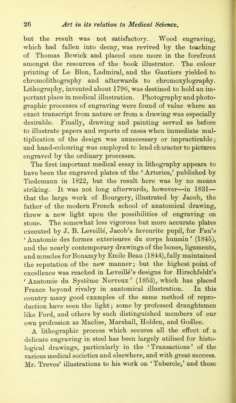 but the result was not satisfactory. Wood engraving, which had fallen into decay, was revived by the teaching of Thomas Bewick and placed once more in the forefront amongst the resources of the book illustrator. The colour printing of Le Blon, Ladmiral, and the Gautiers yielded to chromolithography and afterwards to chromoxylography. Lithography, invented about 1796, was destined to hold an im- portant place in medical illustration. Photography and photo- graphic processes of engraving were found of value where an exact transcript from nature or from a drawing was especially desirable. Finally, drawing and painting served as before to illustrate papers and reports of cases when immediate mul- tiplication of the design was unnecessary or impracticable; and hand-colouring was employed to lend character to pictures engraved by the ordinary processes. The first important medical essay in lithography appears to have been the engraved plates of the ' Arteries,' published by Tiedemann in 1822, but the result here was by no means striking. It was not long afterwards, however—in 1831— that the large work of Bourgery, illustrated by Jacob, the father of the modern French school of anatomical drawing, threw a new Kght upon the possibilities of engraving on stone. The somewhat less vigorous but more accurate plates executed by J. B. Leveille, Jacob's favourite pupil, for Fan's 'Anatomie des formes exterieures du corps humain' (1845), and the nearly contemporary drawings of the bones, ligaments, and muscles for Bonamyby Emile Beau (1844),fully maintained the reputation of the new manner; but the highest point of excellence was reached in Leveille's designs for Hirschfeldt's ' Anatomie du Systeme Nerveux' (1853), which has placed France beyond rivalry in anatomical illustration. In this country many good examples of the same method of repro- duction have seen the light; some by professed draughtsmen like Ford, and others by such distinguished members of our own profession as Maclise, Marshall, Holden, and Godlee. A lithographic process which secures all the effect of a delicate engraving in steel has been largely utilised for histo- logical drawings, particularly in the ' Transactions' of the various medical societies and elsewhere, and with great success. Mr. Treves' illustrations to his work on ' Tubercle,' and those