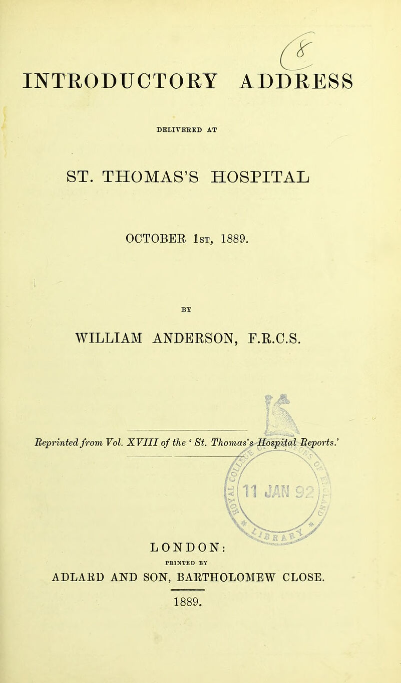 INTRODUCTORY ADDRESS DELIVEEED AT ST. THOMAS'S HOSPITAL OCTOBER 1st, 1889. B5 WILLIAM ANDERSON, F.R.C.S. Reprinted from Vol. XVIII of the ' St. Thomas's Ho$pUal Reports LONDON: PRINTED BY ADLARD AND SON, BAETHOLOMEW CLOSE. 1889.