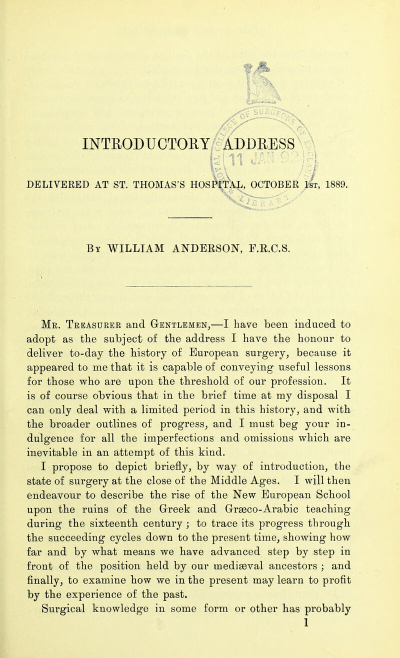 ! i DELIVERED AT ST. THOMAS'S HQSPiTAI^CTOBER 1st, 1889. By WILLIAM ANDEESON, F.E.C.S. Mk. Treasurer and Gentleme;n,—I have been induced to adopt as the subject of the address I have the honour to deliver to-day the history of European surgery, because it appeared to me that it is capable of conveying useful lessons for those who are upon the threshold of our profession. It is of course obvious that in the brief time at ray disposal I can only deal with a limited period in this history, and with the broader outlines of progress, and I must beg your in- dulgence for all the imperfections and omissions which are inevitable in an attempt of this kind. I propose to depict briefly, by way of introduction, the state of surgery at the close of the Middle Ages. I will then endeavour to describe the rise of the New European School upon the ruins of the Greek and Gr^co-Arabic teaching during the sixteenth century ; to trace its progress through the succeeding cycles down to the present time, showing how far and by what means we have advanced step by step in front of the position held by our mediaeval ancestors ; and finally, to examine how we in the present may learn to profit by the experience of the past. Surgical knowledge in some form or other has probably