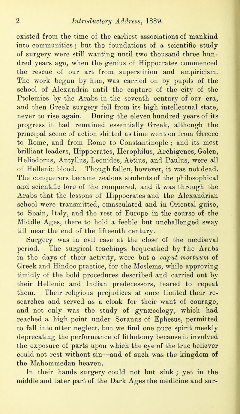 existed from the time of the earliest associations of mankind into communities; but the foundations of a scientific study of surgery were still wanting until two thousand three hun- dred years ago, when the genius of Hippocrates commenced the rescue of our art from superstition and empiricism. The work begun by him, was carried on by pupils of the school of Alexandria until the capture of the city of the Ptolemies by the Arabs in the seventh century of our era, and then Greek surgery fell from its high intellectual state, never to rise again. During the eleven hundred years of its progress it had remained essentially Greek, although the principal scene of action shifted as time went on from Greece to Rome, and from Eome to Constantinople ; and its most brilliant leaders, Hippocrates, Herophilus, Archigenes, Galen, Heliodorus, Antyllus, Leonides, Aetius, and Paulus, were all of Hellenic blood. Though fallen, however, it was not dead. The conquerors became zealous students of the philosophical and scientific lore of the conquered, and it was through the Arabs that the lessons of Hippocrates and the Alexandrian school were transmitted, emasculated and in Oriental guise, to Spain, Italy, and the rest of Europe in the course of the Middle Ages, there to hold a feeble but unchallenged sway till near the end of the fifteenth century. Surgery was in evil case at the close' of the mediaeval period. The surgical teachings bequeathed by the Arabs in the days of their activity, were but a caput mortuum of Greek and Hindoo practice, for the Moslems, while approving timidly of the bold procedures described and carried out by their Hellenic and Indian predecessors, feared to repeat them. Their religious prejudices at once limited their re- searches and served as a cloak for their want of courage, and not only was the study of gynecology, which had reached a high point under Soranus of Ephesus, permitted to fall into utter neglect, but we find one pure spirit meekly deprecating the performance of lithotomy because it involved the exposure of parts upon which the eye of the true believer could not rest without sin—and of such was the kingdom of the Mahommedan heaven. In their hands surgery could not but sink ; yet in the middle and later part of the Dark Ages the medicine and sur-