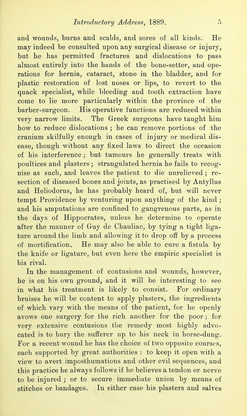 and wounds, burns and scalds, and sores of all kinds. He may indeed be consulted upon any surgical disease or injury, but lie has permitted fractures and dislocations to pass almost entirely into the hands of the bone-setter, and ope- rations for hernia, cataract, stone in the bladder, and for plastic restoration of lost noses or lips, to revert to the quack specialist, while bleeding and tooth extraction have come to lie more particularly within the province of the barber-surgeon. His operative functions are reduced within very narrow limits. The Greek surgeons have taught him how to reduce dislocations ; he can remove portions of the cranium skilfully enough in cases of injury or medical dis- ease, though without any fixed laws to direct the occasion of his interference ; but tumours he generally treats with poultices and plasters ; strangulated hernia he fails to recog- nise as such, and leaves the patient to die unrelieved ; re- section of diseased bones and joints, as practised by Antyllus and Heliodorus, he has probably heard of, but will never tempt Providence by venturing upon anything of the kind ; and his amputations are confined to gangrenous parts, as in the days of Hippocrates, unless he determine to operate after the manner of Guy de Chauliac, by tying a tight liga- ture around the limb and allowing it to drop off by a process of mortification. He may also be able to cure a fistula by the knife or ligature, but even here the empiric specialist is his rival. In the management of contusions and wounds, however, he is on his own ground, and it will be interesting to see in what his treatment is likely to consist. For ordinary bruises he will be content to apply plasters, the ingredients of which vary with the means of the patient, for he openly avows one surgery for the rich another for the poor; for very extensive contusions the remedy most highly advo- cated is to bury the sufferer up to his neck in horse-dung. For a recent wound he has the choice of two opposite courses, each supported by great authorities : to keep it open with a view to avert imposthumations and other evil sequences, and this practice he always folloAvs if ho believes a tendon or nerve to be injured j or to secure immediate union by means of stitches or bandages. In either case his plasters and salves