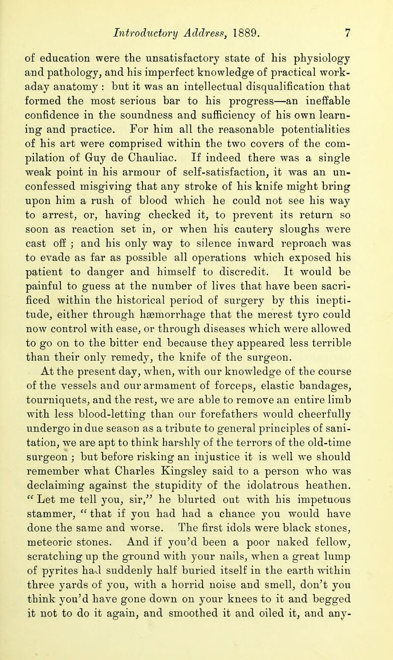 of education were the unsatisfactory state of his physiology and pathology^ atid his imperfect knowledge of practical work- aday anatomy : but it was an intellectual disqualification that formed the most serious bar to his progress—an ineffable confidence in the soundness and sufficiency of his own learn- ing and practice. For him all the reasonable potentialities of his art were comprised within the two covers of the com- pilation of Guy de Chauliac. If indeed there was a single weak point in his armour of self-satisfaction, it was an un- confessed misgiving that any stroke of his knife might bring upon him a rush of blood which he could not see his way to arrest, or, having checked it, to prevent its return so soon as reaction set in, or when his cautery sloughs were cast off ; and his only way to silence inward reproach was to evade as far as possible all operations which exposed his pqttient to danger and himself to discredit. It would be painful to guess at the number of lives that have been sacri- ficed within the historical period of surgery by this inepti- tude, either through haemorrhage that the merest tyro could now control with ease, or through diseases which were allowed to go on to the bitter end because they appeared less terrible than their only remedy, the knife of the surgeon. At the present day, when, with our knowledge of the course of the vessels and our armament of forceps, elastic bandages, tourniquets, and the rest, we are able to remove an entire limb with less blood-letting than our forefathers would cheerfully undergo indue season as a tribute to g'eneral principles of sani- tation, we are apt to think harshly of the terrors of the old-time surgeon ; but before risking an injustice it is well we should remember what Charles Kingsley said to a person who was declaiming against the stupidity of the idolatrous heathen.  Let me tell you, sir, he blurted out with his impetuous stammer,  that if you had had a chance you would have done the same and worse. The first idols were black stones, meteoric stones. And if you'd been a poor naked fellow, scratching up the ground with your nails, when a great lump of pyrites had suddenly half buried itself in the earth -within three yards of you, with a horrid noise and smell, don't you think you'd have gone down on your knees to it and begged it not to do it again, and smoothed it and oiled it, and any-