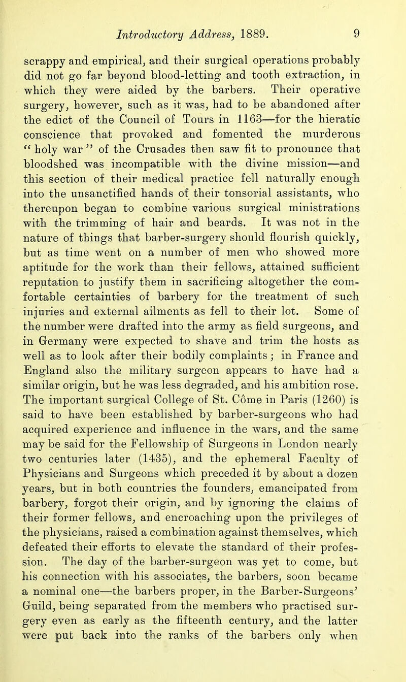 scrappy and empirical^ and their surgical operations probably did not go far beyond blood-letting and tooth extraction, in which they were aided by the barbers. Their operative surgery, however, such as it was, had to be abandoned after the edict of the Council of Tours in 1163—for the hieratic conscience that provoked and fomented the murderous  holy war  of the Crusades then saw fit to pronounce that bloodshed was incompatible with the divine mission—and this section of their medical practice fell naturally enough into the unsanctified hands of their tonsorial assistants, who thereupon began to combine various surgical ministrations with the trimming of hair and beards. It was not in the nature of things that barber-surgery should flourish quickly, but as time went on a number of men who showed more aptitude for the work than their fellows, attained sufiicient reputation to justify them in sacrificing altogether the com- fortable certainties of barbery for the treatment of such injuries and external ailments as fell to their lot. Some of the number were drafted into the army as field surgeons, and in Germany were expected to shave and trim the hosts as well as to look after their bodily complaints; in France and England also the military surgeon appears to have had a similar origin, but he was less degraded, and his ambition rose. The important surgical College of St. Come in Paris (1260) is said to have been established by barber-surgeons who had acquired experience and influence in the wars, and the same may be said for the Fellowship of Surgeons in London nearly two centuries later (1435), and the ephemeral Faculty of Physicians and Surgeons which preceded it by about a dozen years, but in both countries the founders, emancipated from barbery, forgot their origin, and by ignoring the claims of their former fellows, and encroaching upon the privileges of the physicians, raised a combination against themselves, which defeated their efforts to elevate the standard of their profes- sion. The day of the barber-surgeon was yet to come, but his connection with his associates, the barbers, soon became a nominal one—the barbers proper, in the Barber-Surgeons^ Guild, being separated from the members who practised sur- gery even as early as the fifteenth century, and the latter were put back into the ranks of the barbers only when