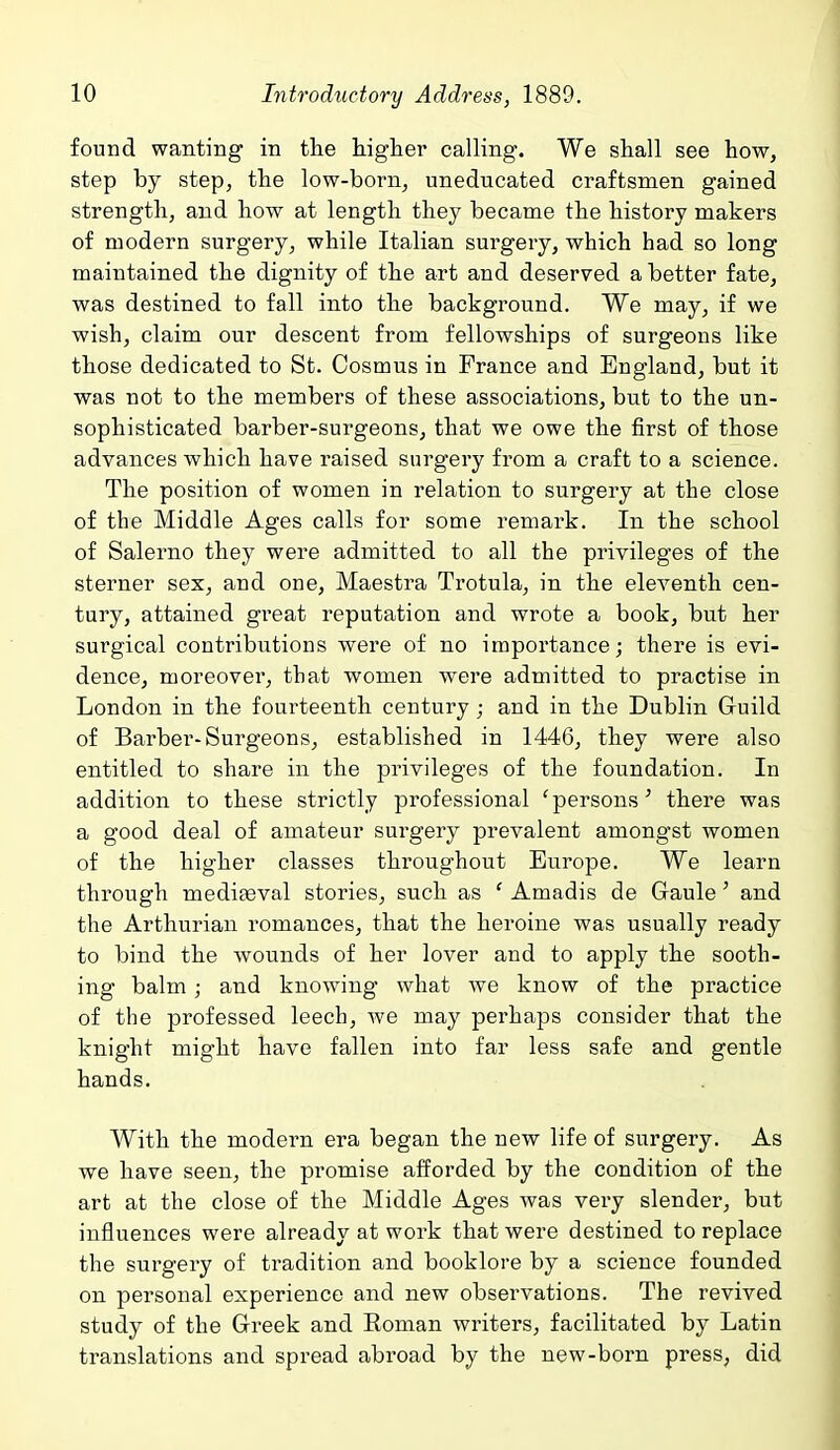 found wanting in the higher calling. We shall see how, step by step, the low-born, uneducated craftsmen gained strength, and how at length they became the history makers of modern surgery, while Italian surgery, which had so long maintained the dignity of the art and deserved a better fate, was destined to fall into the background. We may, if we wish, claim our descent from fellowships of surgeons like those dedicated to St. Cosmus in France and England, but it was not to the members of these associations, but to the un- sophisticated barber-surgeons, that we owe the first of those advances which have raised surgery from a craft to a science. The position of women in relation to surgery at the close of the Middle Ages calls for some remark. In the school of Salerno they were admitted to all the privileges of the sterner sex, and one, Maestra Trotula, in the eleventh cen- tury, attained great reputation and wrote a book, but her surgical contributions were of no importance; there is evi- dence, moreover, that women were admitted to practise in London in the fourteenth century ; and in the Dublin Guild of Barber-Surgeons, established in 1446, they were also entitled to share in the privileges of the foundation. In addition to these strictly professional 'persons' there was a good deal of amateur surgery prevalent amongst women of the higher classes throughout Europe. We learn through medifeval stories, such as ' Amadis de Gaule' and the Arthurian romances, that the heroine was usually ready to bind the wounds of her lover and to apply the sooth- ing balm; and knowing what we know of the practice of the professed leech, we may perhaps consider that the knight might have fallen into far less safe and gentle hands. With the modern era began the new life of surgery. As we have seen, the promise afforded by the condition of the art at the close of the Middle Ages was very slender, but influences were already at work that were destined to replace the surgery of tradition and booklore by a science founded on personal experience and new observations. The revived study of the Greek and Eoman writers, facilitated by Latin translations and spread abroad by the new-born press, did