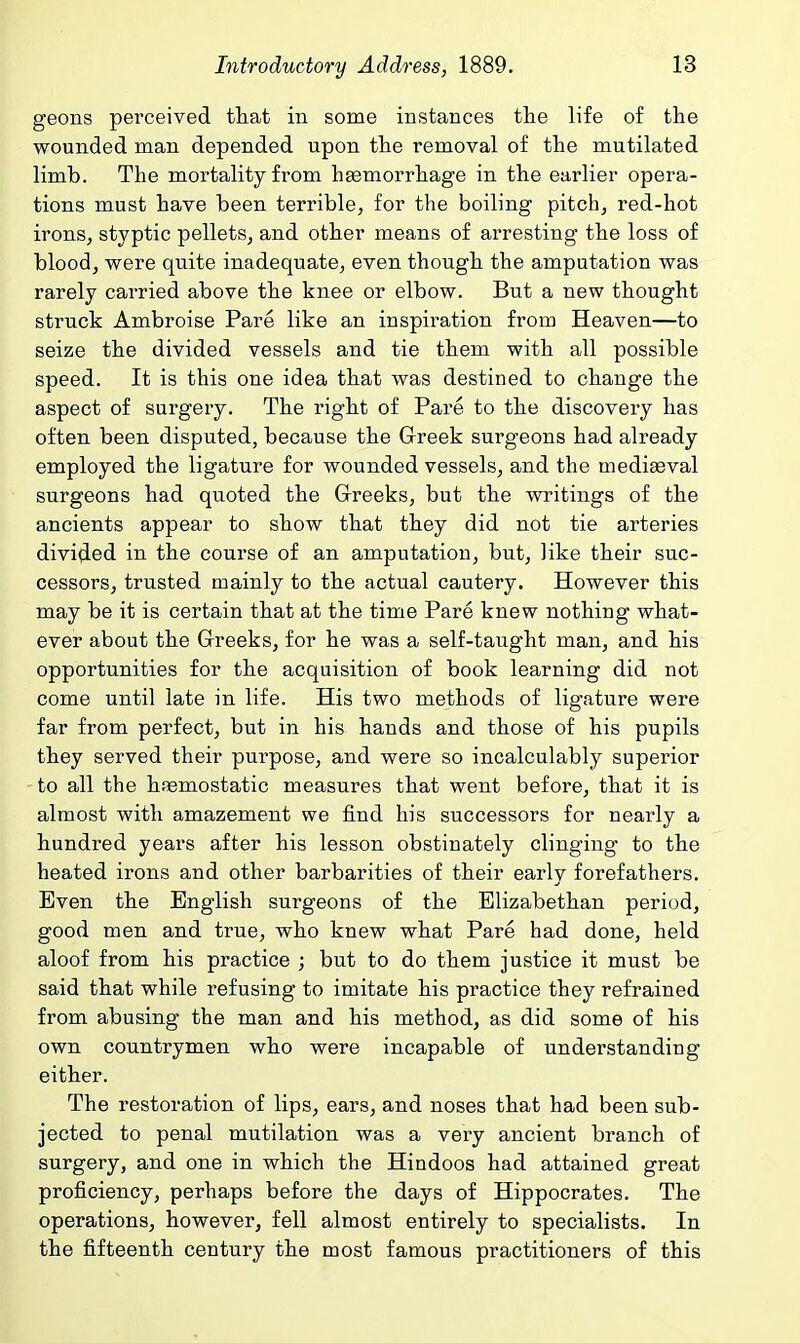 geons perceived that in some instances the life of the wounded man depended upon the removal of the mutilated limb. The mortality from hemorrhage in the earlier opera- tions must have been terrible^ for the boiling pitch, red-hot irons, styptic pellets, and other means of arresting the loss of blood, were quite inadequate, even though the amputation was rarely carried above the knee or elbow. But a new thought struck Ambroise Pare like an inspiration from Heaven—to seize the divided vessels and tie them with all possible speed. It is this one idea that was destined to change the aspect of surgery. The right of Pare to the discovery has often been disputed, because the Greek surgeons had already employed the ligature for wounded vessels, and the mediEeval surgeons had quoted the G-reeks, but the writings of the ancients appear to show that they did not tie arteries divided in the course of an amputation, but, like their suc- cessors, trusted mainly to the actual cautery. However this may be it is certain that at the time Pare knew nothing what- ever about the Greeks, for he was a self-taught man, and his opportunities for the acquisition of book learning did not come until late in life. His two methods of ligature were far from perfect, but in his hands and those of his pupils they served their purpose, and were so incalculably superior to all the hfiemostatic measures that went before, that it is almost with amazement we find his successors for nearly a hundred years after his lesson obstinately clinging to the heated irons and other barbarities of their early forefathers. Even the English surgeons of the Elizabethan period, good men and true, who knew what Pare had done, held aloof from his practice ; but to do them justice it must be said that while refusing to imitate his practice they refrained from abusing the man and his method, as did some of his own countrymen who were incapable of understanding either. The restoration of lips, ears, and noses that had been sub- jected to penal mutilation was a very ancient branch of surgery, and one in which the Hindoos had attained great proficiency, perhaps before the days of Hippocrates. The operations, however, fell almost entirely to specialists. In the fifteenth century the most famous practitioners of this