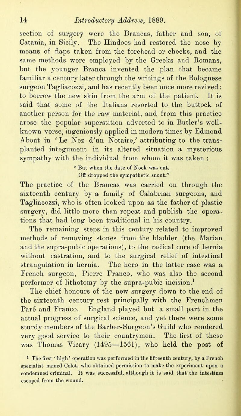 section of surgery were tlie Braiicas, father and son, of Cataniaj in Sicily. The Hindoos had restored the nose by means of flaps taken from the forehead or cheeks, and the same methods were employed by the Greeks and Romans, but the younger Branca invented the plan that became familiar a century later through the writings of the Bolognese surgeon Tagliacozzi, and has recently been once more revived: to borrow the new skin from the arm of the patient. It is said that some of the Italians resorted to the buttock of another person for the raw material, and from this practice arose the popular superstition adverted to in Butler's well- known verse, ingeniously applied in modern times by Edmond About in ' Le Nez d'un Notaire,' attributing to the trans- planted integument in its altered situation a mysterious sympathy with the individual from whom it was taken :  But when the date of Nock was out, OfE dropped the sympathetic snout. The practice of the Brancas was carried on through the sixteenth century by a family of Calabrian surgeons, and Tagliacozzi, who is often looked upon as the father of plastic surgery, did little more than repeat and publish the opera- tions that had long been traditional in his country. The remaining steps in this century related to improved methods of removing stones from the bladder (the Marian and the supra-pubic operations), to the radical cure of hernia without castration, and to the surgical relief of intestinal strangulation in hernia. The hero in the latter case was a French surgeon, Pierre Franco, who was also the second performer of lithotomy by the supra-pubic incision.^ The chief honours of the new surgery down to the end of the sixteenth century rest principally with the Frenchmen Pare and Franco. England played but a small part in the actual progress of surgical science, and yet there were some sturdy members of the Barber-Surgeon's Guild who rendered very good service to their countrymen. The first of these was Thomas Vicary (1495—1561), who held the post of ' The first' high' operation was performed in tlic fifteenth century, by a French specialist named Colot, who obtained permission to make the experiment upon a condemned criminal. It was successful, although it is said that the intestines escaped from the wound.