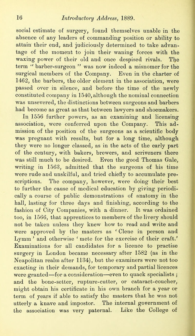 social estimate of surgery, found themselves unable in the absence of any leaders of commanding position or ability to attain their end, and judiciously determined to take advan- tage of the moment to join their waning forces with the waxing power of their old and once despised rivals. The term barber-surgeon  was now indeed a misnomer for the surgical members of the Company. Even in the charter of 1462, the barbers, the older element in the association, were passed over in silence, and before the time of the newly constituted company in 1540, although the nominal connection was unsevered, the distinctions between surgeons and barbers had become as great as that between lawyers and shoemakers. In 1556 further powers, as an examining and licensing association, were conferred upon the Company. This ad- mission of the position of the surgeons as a scientific body was pregnant with results, but for a long time, although they were no longer classed, as in the acts of the early part of the century, with bakers, brewers, and scriveners there was still much to be desired. Even the good Thomas Gale, writing in 1563, admitted that the surgeons of his time were rude and unskilful, and tried chiefly to accumulate pre- scriptions. The company, however, were doing their best to further the cause of medical education by giving periodi- cally a course of public demonstrations of anatomy in the hall, lasting for three days and finishing, according to the fashion of City Companies, with a dinner. It was ordained too, in 1566, that apprentices to members of the livery should not be taken unless they knew how to read and write and were approved by the masters as ' Clone in person and Lymm' and otherwise ' mete for the exercise of their craft.' Examinations for all candidates for a licence to practise surgery in London became necessary after 1582 (as in the Neapolitan realm after 1134), but the examiners were not too exacting in their demands, for temporary and partial licences were granted—for a consideration—even to quack specialists ; and the bone-setter, rupture-cutter, or cataract-coucher, might obtain his certificate in his own branch for a year or term of years if able to satisfy the masters that he was not utterly a knave and impostor. The internal government of the association was very paternal. Like the College of