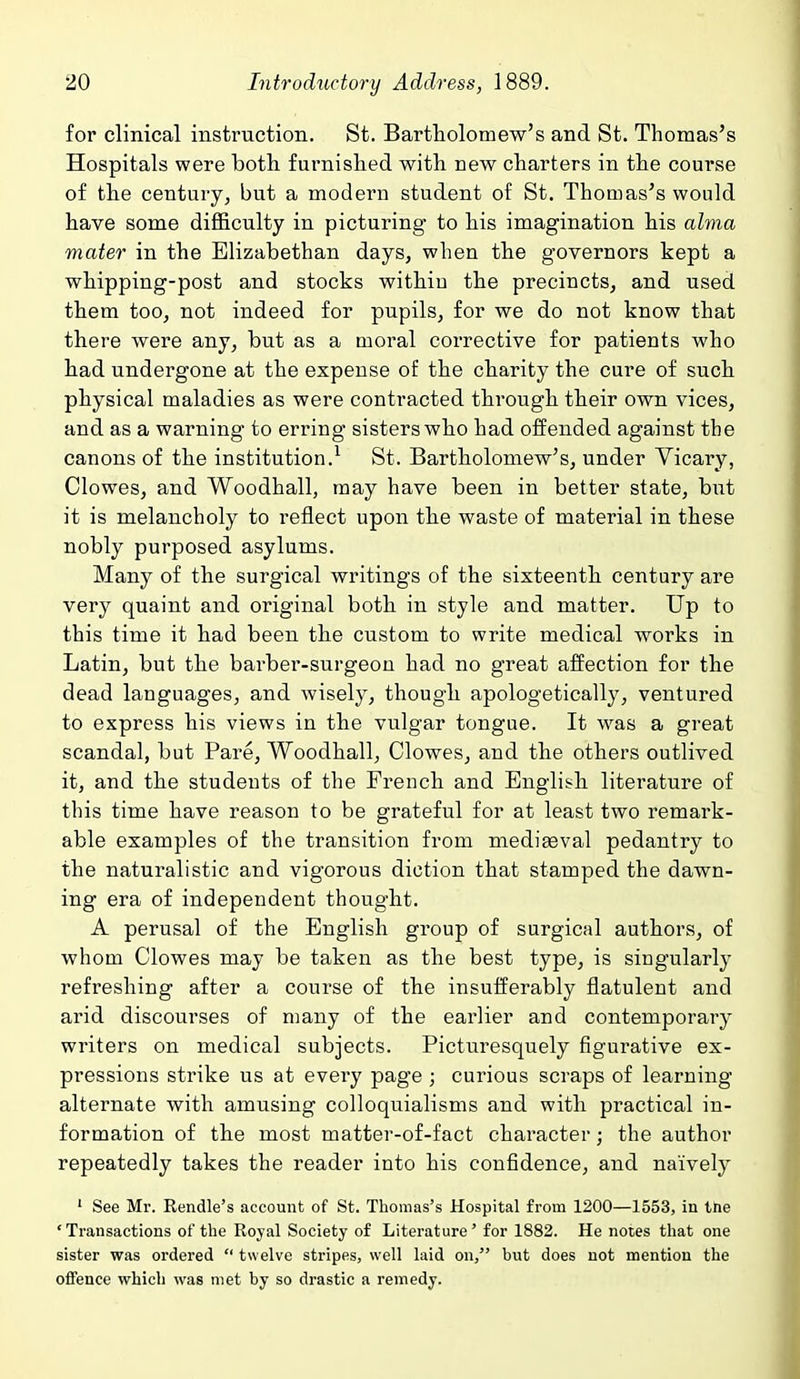 for clinical instruction. St. Bartholomew's and St. Thomas's Hospitals were both furnished with new charters in the course of the century, but a modern student of St. Thomas's would have some difficulty in picturing to his imagination his alvia mater in the Elizabethan days, when the governors kept a whipping-post and stocks withiu the precincts, and used them too, not indeed for pupils, for we do not know that there were any, but as a moral corrective for patients who had undergone at the expense of the charity the cure of such physical maladies as were contracted through their own vices, and as a warning to erring sisters who had offended against the canons of the institution.^ St. Bartholomew's, under Yicary, Clowes, and Woodhall, may have been in better state, but it is melancholy to reflect upon the waste of material in these nobly purposed asylums. Many of the surgical writings of the sixteenth century are very quaint and original both in style and matter. Up to this time it had been the custom to write medical works in Latin, but the barber-surgeon had no great affection for the dead languages, and wisely, though apologetically, ventured to express his views in the vulgar tongue. It was a great scandal, but Pare, Woodhall, Clowes, and the others outlived it, and the students of the French and English literature of this time have reason to be grateful for at least two remark- able examples of the transition from mediaeval pedantry to the naturalistic and vigorous diction that stamped the dawn- ing era of independent thought. A perusal of the English group of surgical authors, of whom Clowes may be taken as the best type, is singularly refreshing after a course of the insufferably flatulent and arid discourses of many of the earlier and contemporary writers on medical subjects. Picturesquely figurative ex- pressions strike us at every page ; curious scraps of learning alternate with amusing colloquialisms and with practical in- formation of the most matter-of-fact character; the author repeatedly takes the reader into his confidence, and naively ' See Mr. Rendle's account of St. Thomas's Hospital from 1200—1553, in tne 'Transactions of the Royal Society of Literature' for 1882. He notes that one sister was ordered  twelve stripes, well laid on, but does not mention the offence which was met by so drastic a remedy.