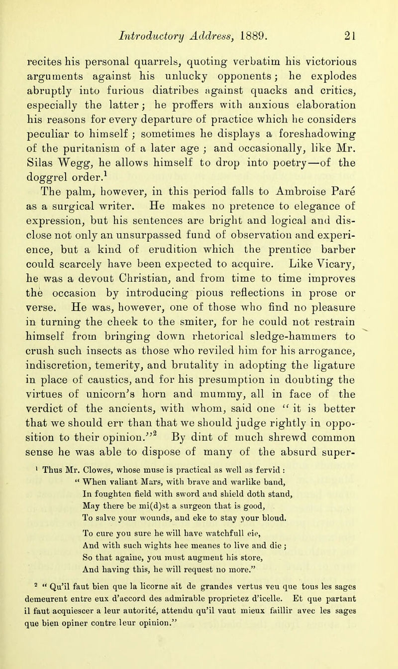 recites his personal quarrels, quoting verbatim his victorious arguments against his unlucky opponents; he explodes abruptly into furious diatribes against quacks and critics^ especially the latter; he proffers with anxious elaboration his reasons for every departure of practice which he considers peculiar to himself ; sometimes he displays a foreshadowing of the puritanism of a later age ; and occasionally, like Mr. Silas Wegg, he allows himself to drop into poetry—of the doggrel order.^ The palm, however, in this period falls to Ambroise Pare as a surgical writer. He makes no pretence to elegance of expression, but his sentences are bright and logical and dis- close not only an unsurpassed fund of observation and experi- ence, but a kind of erudition which the prentice barber could scarcely have been expected to acquire. Like Vicary, he was a devout Christian, and from time to time improves the occasion by introducing pious reflections in prose or verse. He was, however, one of those who find no pleasure in turning the cheek to the smiter, for he could not restrain himself from bringing down rhetorical sledge-hammers to crush such insects as those who reviled him for his arrogance, indiscretion, temerity, and brutality in adopting the ligature in place of caustics, and for his presumption in doubting the virtues of unicorn's horn and mummy, all in face of the verdict of the ancients, with whom, said one it is better that we should err than that we should judge rightly in oppo- sition to their opinion.^ By dint of much shrewd common sense he was able to dispose of many of the absurd super- ' Thus Mr. Clowes, whose muse is practical as well as fervid :  When valiant Mars, with brave and warlike band. In foughteu field with sword and shield doth stand. May there be mi(d)st a surgeon that is good. To salve your wounds, and eke to stay your bloud. To cure you sure he will have watchful! eie, And with such wights hee meanes to live and die ; So that againe, you must augment his store, And having this, he will request no more. '  Qu'il faut bien que la licorne ait de grandes vertus veu que tons les sages demeurent entre eux d'accord des admirable proprietez d'icelle. Et que partant il faut acquiescer a leur autorite, attendu qu'il vaut mieux faillir avee les sages que bien opiner contre leur opinion.