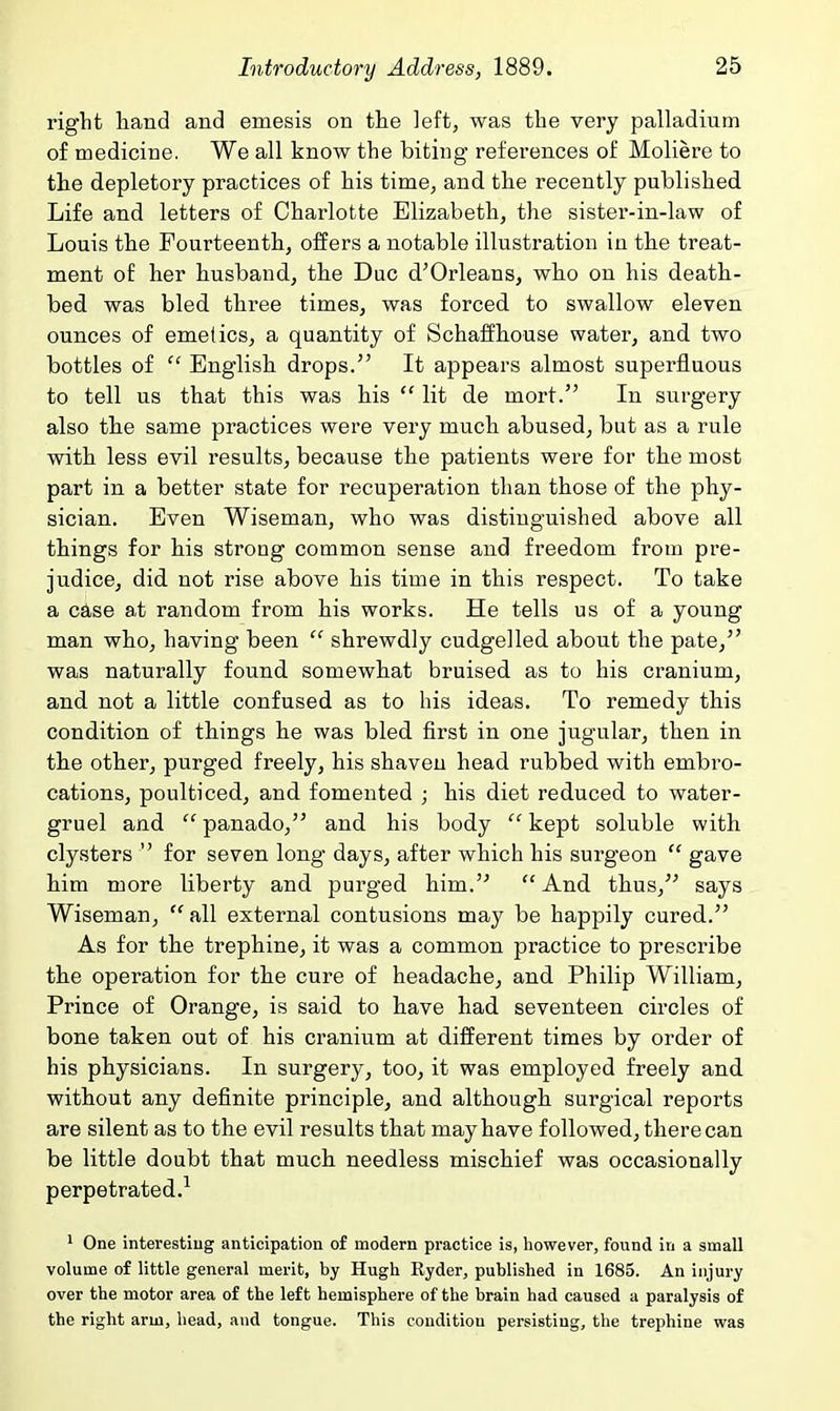 right hand and emesis on the left, was the very palladium of medicine. We all know the biting references of Moliere to the depletory practices of his time, and the recently published Life and letters of Charlotte Elizabeth, the sister-in-law of Louis the Fourteenth, offers a notable illustration in the treat- ment of her husband, the Due d'Orleans, who on his death- bed was bled three times, was forced to swallow eleven ounces of emetics, a quantity of Schaffhouse water, and two bottles of  English drops/' It appears almost superfluous to tell us that this was his  lit de mort. In surgery also the same practices were very much abused, but as a rule with less evil results, because the patients were for the most part in a better state for recuperation than those of the phy- sician. Even Wiseman, who was distinguished above all things for his strong common sense and freedom from pre- judice, did not rise above his time in this respect. To take a c^ise at random from his works. He tells us of a young man who, having been  shrewdly cudgelled about the pate, was naturally found somewhat bruised as to his cranium, and not a little confused as to his ideas. To remedy this condition of things he was bled first in one jugular, then in the other, purged freely, his shaven head rubbed with embro- cations, poulticed, and fomented ; his diet reduced to water- gruel and  panado, and his body  kept soluble with clysters  for seven long days, after which his surgeon  gave him more liberty and purged him.  And thus, says Wiseman,  all external contusions may be happily cured. As for the trephine, it was a common practice to prescribe the operation for the cure of headache, and Philip William, Prince of Orange, is said to have had seventeen circles of bone taken out of his cranium at different times by order of his physicians. In surgery, too, it was employed freely and without any definite principle, and although surgical reports are silent as to the evil results that may have followed, there can be little doubt that much needless mischief was occasionally perpetrated.^ ' One interesting anticipation of modern practice is, however, found in a small volume of little general merit, by Hugh Ryder, published in 1685. An injury over the motor area of the left hemisphere of the brain had caused a paralysis of the right arm, head, and tongue. This condition persisting, the trephine was