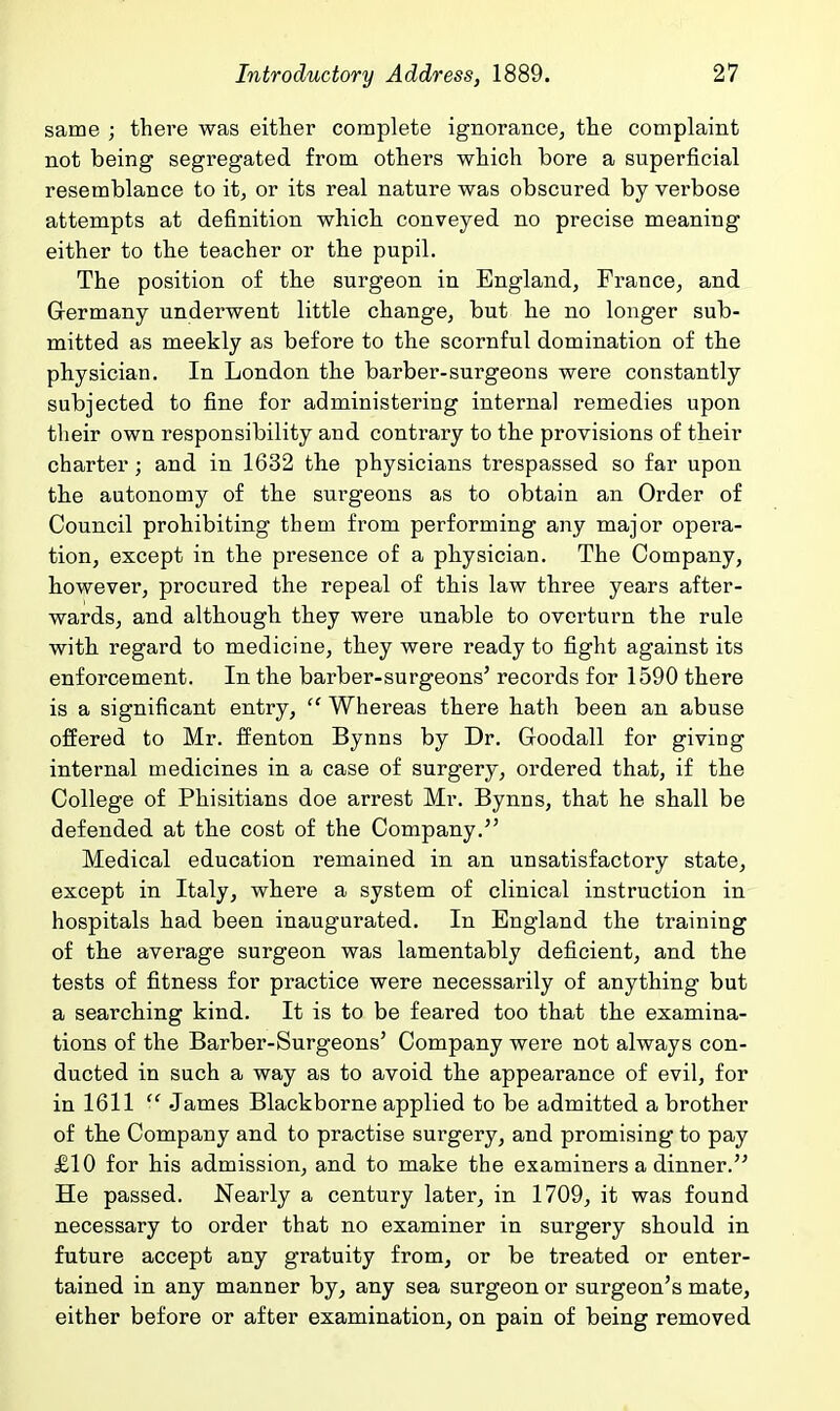 same ; there was either complete ignorance, the complaint not being segregated from others which bore a superficial resemblance to it, or its real nature was obscured by verbose attempts at definition which conveyed no precise meaning either to the teacher or the pupil. The position of the surgeon in England, France, and Germany underwent little change, but he no longer sub- mitted as meekly as before to the scornful domination of the physician. In London the barber-surgeons were constantly subjected to fine for administering internal remedies upon their own responsibility and contrary to the provisions of their charter; and in 1632 the physicians trespassed so far upon the autonomy of the surgeons as to obtain an Order of Council prohibiting them from performing any major opera- tion, except in the presence of a physician. The Company, however, procured the repeal of this law three years after- wards, and although they were unable to overturn the rule with regard to medicine, they were ready to fight against its enforcement. In the barber-surgeons' records for 1590 there is a significant entry,  Whereas there hath been an abuse offered to Mr. ffenton Bynns by Dr. Goodall for giving internal medicines in a case of surgery, ordered that, if the College of Phisitians doe arrest Mr. Bynns, that he shall be defended at the cost of the Company. Medical education remained in an unsatisfactory state, except in Italy, where a system of clinical instruction in hospitals had been inaugurated. In England the training of the average surgeon was lamentably deficient, and the tests of fitness for practice were necessarily of anything but a searching kind. It is to be feared too that the examina- tions of the Barber-Surgeons' Company were not always con- ducted in such a way as to avoid the appearance of evil, for in 1611  James Blackborne applied to be admitted a brother of the Company and to practise surgery, and promising to pay £10 for his admission, and to make the examiners a dinner. He passed. Nearly a century later, in 1709, it was found necessary to order that no examiner in surgery should in future accept any gratuity from, or be treated or enter- tained in any manner by, any sea surgeon or surgeon's mate, either before or after examination, on pain of being removed