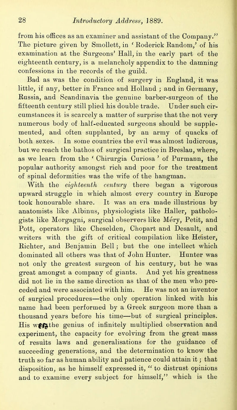 from his offices as an examiner and assistant of the Company. The picture given by Smollett, in ' Roderick Random/ of his examination at the Surgeons' Hall, in the early part of the eighteenth century, is a melancholy appendix to the damning confessions in the records of the guild. Bad as was the condition of surgery in England, it was little, if any, better in France and Holland ; and in Germany, Russia, and Scandinavia the genuine barber-surgeon of the fifteenth century still plied his double trade. Under such cir- cumstances it is scarcely a matter of surprise that the not very numerous body of half-educated surgeons should be supple- mented, and often supplanted, by an army of quacks of both sexes. In some countries the evil was almost ludicrous, but we reach the bathos of surgical practice in Breslau, where, as we learn from the ' Chirurgia Curiosa ' of Purmann, the popular authority amongst rich and poor for the treatment of spinal deformities was the wife of the hangman. With the eighteenth century there began a vigorous upward struggle in which almost every country in Europe took honourable share. It was an era made illustrious by anatomists like Albinus, physiologists like Haller, patholo- gists like Morgagni, surgical observers like Mery, Petit, and Pott, operators like Cheselden, Chopart and Desault, and writers with the gift of critical compilation like Heister, Richter, and Benjamin Bell; but the one intellect which dominated all others was that of John Hunter. Hunter was not only the greatest surgeon of his century, but he was great amongst a company of giants. And yet his greatness did not lie in the same direction as that of the men who pre- ceded and were associated with him. He was not an inventor of surgical procedures—the only operation linked with his name had been performed by a Greek surgeon more than a thousand years before his time—but of surgical principles. His wfl^the genius of infinitely multiplied observation and experiment, the capacity for evolving from the great mass of results laws and generalisations for the guidance of succeeding generations, and the determination to know the truth so far as human ability and patience could attain it; that disposition, as he himself expressed it,  to distrust opinions and to examine every subject for himself, which is the