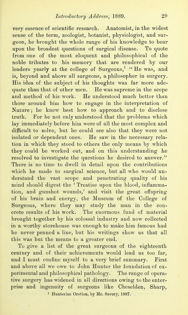 very essence of scientific researcli. Anatomist, in the widest sense of the term, zoologistj botanist, physiologist, and sur- geon, he brought the whole range of his knowledge to bear upon the broadest questions of surgical disease. To quote from one of the most eloquent and philosophical of the noble tributes to his memory that are rendered by our leaders yearly at the college of Surgeons,^  He was, and is, beyond and above all surgeons, a philosopher in surgery. His idea of the subject of his thoughts was far more ade- quate than that of other men. He was supreme in the scope and method of his work. He understood much better than those around him how to engage in the interpretation of Nature; he knew best how to approach and to disclose truth. For he not only understood that the problems which lay immediately before him were of all the most complex and difficult to solve, but he cou.ld see also that they were not isolated or dependent ones. He saw in the necessary rela- tion in which they stood to others the only means by which they could be worked out, and on this understanding he resolved to investigate the questions he desired to answer. There is no time to dwell in detail upon the contributions which he made to surgical science, but all who would un- derstand the vast scope and penetrating quality of his mind should digest the ' Treatise upon the blood, inflamma- tion, and gunshot wounds,' and visit the great offspring of his brain and energy, the Museum of the College of Surgeons, where they may study the man in the con- crete results of his work. The enormous fund of material brought together by his colossal industry and now collected in a worthy storehouse was enough to make him famous had he never penned a line, but his writings show us that all this was but the means to a greater end. To give a list of the great surgeons of the eighteenth century and of their achievements would lead us too far, and I must confine myself to a very brief summary. First and above all we owe to John Hunter the foundation of ex- perimental and philosophical pathology. The range of opera- tive surgery has widened in all directions owing to the enter- prise and ingenuity of surgeons like Cheselden, Sharp, 1 Hunterian Oration, by Mr. Savory, 1887.