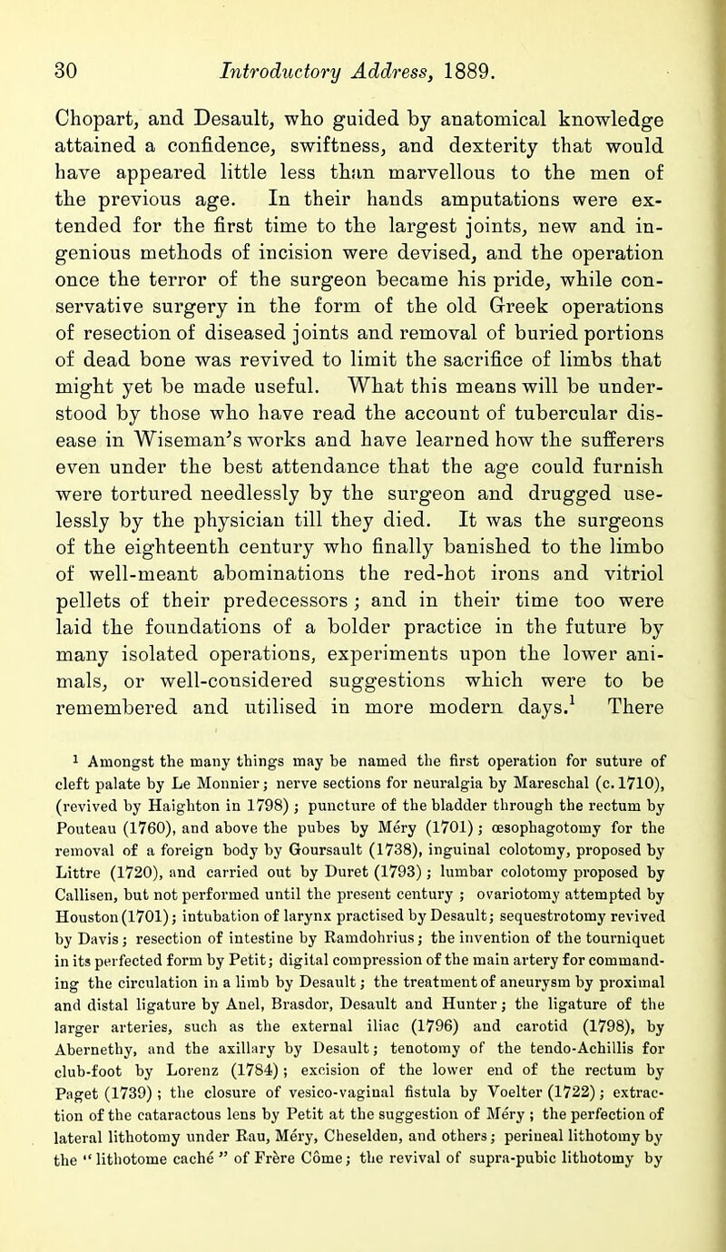 Chopart, and Desault, who guided by anatomical knowledge attained a confidence, swiftness, and dexterity that would have appeared little less than marvellous to the men of the previous age. In their hands amputations were ex- tended for the first time to the largest joints, new and in- genious methods of incision were devised, and the operation once the terror of the surgeon became his pride, while con- servative surgery in the form of the old Greek operations of resection of diseased joints and removal of buried portions of dead bone was revived to limit the sacrifice of limbs that might yet be made useful. What this means will be under- stood by those who have read the account of tubercular dis- ease in Wiseman's works and have learned how the sufferers even under the best attendance that the age could furnish were tortured needlessly by the surgeon and drugged use- lessly by the physician till they died. It was the surgeons of the eighteenth century who finally banished to the limbo of well-meant abominations the red-hot irons and vitriol pellets of their predecessors ; and in their time too were laid the foundations of a bolder practice in the future by many isolated operations, experiments upon the lower ani- mals, or well-considered suggestions which were to be remembered and utilised in more modern days.^ There 1 Amongst the many things may be named the first operation for suture of cleft palate by Le Monnier; nerve sections for neuralgia by Mareschal (c. 1710), (revived by Haighton in 1798) ; puncture of the bladder through the i-ectum by Pouteau (1760), and above the pubes by Mery (1701); oesophagotomy for the removal of a foreign body by Goursault (1738), inguinal colotomy, proposed by Littre (1720), and carried out by Duret (1793); lumbar colotomy proposed by Callisen, but not performed until the present century ; ovariotomy attempted by Houston (1701); intubation of larynx practised by Desault; sequestrotomy revived by Davis; resection of intestine by Ramdohrius; the invention of the tourniquet in its perfected form by Petit; digital compression of the main artery for command- ing the circulation in a limb by Desault; the treatment of aneurysm by proximal and distal ligature by Anel, Brasdor, Desault and Hunter; the ligature of the larger arteries, such as the external iliac (1796) and carotid (1798), by Abernethy, and the axillary by Desault; tenotomy of the tendo-Achillis for club-foot by Lorenz (1784); excision of the lower end of the rectum by Paget (1739) ; the closure of vesico-vaginal fistula by Voelter (1722); extrac- tion of the cataractous lens by Petit at the suggestion of Mery ; the perfection of lateral lithotomy under Eau, Mery, Cheselden, and others; perineal lithotomy by the litliotome cache  of Frere Come; the revival of supra-pubic lithotomy by