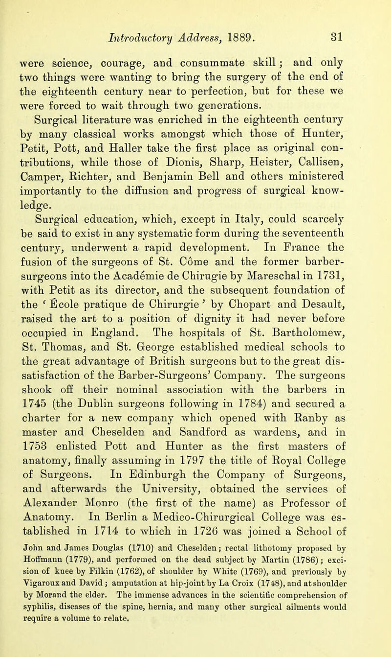 were science, courage, and consummate skill; and only two things were wanting to bring the surgery of the end of the eighteenth century near to perfection, but for these we were forced to wait through two generations. Surgical literature was enriched in the eighteenth century by many classical works amongst which those of Hunter, Petit, Pott, and Haller take the first place as original con- tributions, while those of Dionis, Sharp, Heister, Callisen, Camper, Richter, and Benjamin Bell and others ministered importantly to the diffusion and progress of surgical know- ledge. Surgical education, which, except in Italy, could scarcely be said to exist in any systematic form during the seventeenth century, underwent a rapid development. In Fj-ance the fusion of the surgeons of St. Come and the former barber- surgeons into the Academie de Chirugie by Mareschal in 1731, with Petit as its director, and the subsequent foundation of the ' Ecole pratique de Chirurgie' by Chopart and Desault, raised the art to a position of dignity it had never before occupied in England. The hospitals of St. Bartholomew, St. Thomas, and St. George established medical schools to the great advantage of British surgeons but to the great dis- satisfaction of the Barber-Surgeons' Company. The surgeons shook off their nominal association with the barbers in 1745 (the Dublin surgeons following in 1784) and secured a charter for a new company which opened with Ranby as master and Cheselden and Sandford as wardens, and in 1753 enlisted Pott and Hunter as the first masters of anatomy, finally assuming in 1797 the title of Royal College of Surgeons. In Edinburgh the Company of Surgeons, and afterwards the University, obtained the services of Alexander Monro (the first of the name) as Professor of Anatomy. In Berlin a Medico-Chirurgical College was es- tablished in 1714 to which in 1726 was joined a School of John and James Douglas (1710) and Cheselden; rectal lithotomy proposed by Hoffmann (1779), and performed on the dead subject by Martin (1786); exci- sion of knee by Pilkin (1762), of shoulder by White (1769), and previously by Vigaroux and David ; amputation at hip-joint by La Croix (1748), and at shoulder by Morand the elder. The immense advances in the scientific comprehension of syphilis, diseases of the spine, hernia, and many other surgical ailments would require a volume to relate.