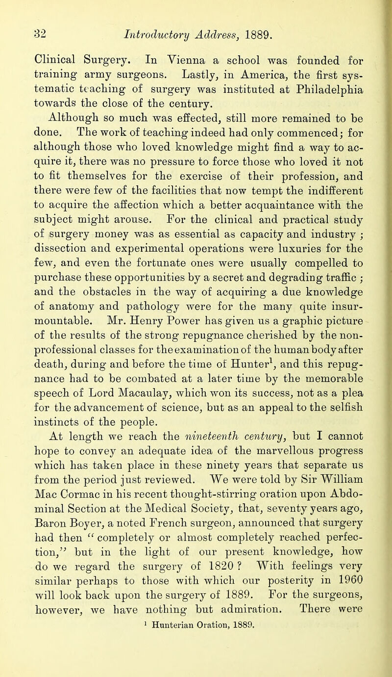 Clinical Surgery. In Vienna a school was founded for training army surgeons. Lastly, in America^ the first sys- tematic teaching of surgery was instituted at Philadelphia towards the close of the century. Although so much was effected, still more remained to be done. The work of teaching indeed had only commenced; for although those who loved knowledge might find a way to ac- quire it, there was no pressure to force those who loved it not to fit themselves for the exercise of their profession, and there were few of the facilities that now tempt the indifferent to acquire the affection which a better acquaintance with the subject might arouse. For the clinical and practical study of surgery money was as essential as capacity and industry ; dissection and experimental operations were luxuries for the few, and even the fortunate ones were usually compelled to purchase these opportunities by a secret and degrading traffic ; and the obstacles in the way of acquiring a due knowledge of anatomy and pathology were for the many quite insur- mountable. Mr. Henry Power has given us a graphic picture of the results of the strong repugnance cherished by the non- professional classes for the examination of the hum an body after death, during- and before the time of Hunter^, and this repug- nance had to be combated at a later time by the memorable speech of Lord Macaulay, which won its success, not as a plea for the advancement of science, but as an appeal to the selfish instincts of the people. At length we reach the nineteenth century, but I cannot hope to convey an adequate idea of the marvellous progress which has taken place in these ninety years that separate us from the period just reviewed. We were told by Sir William Mac Cormac in his recent thought-stirring oration upon Abdo- minal Section at the Medical Society, that, seventy years ago. Baron Boyer, a noted French surgeon, announced that surgery had then  completely or almost completely reached perfec- tion, but in the light of our present knowledge, how do we regard the surgery of 1820 ? With feelings very similar perhaps to those with which our posterity in 1960 will look back upon the surgery of 1889. For the surgeons, however, we have nothing but admiration. There were ' Hunterian Oration, 1889,