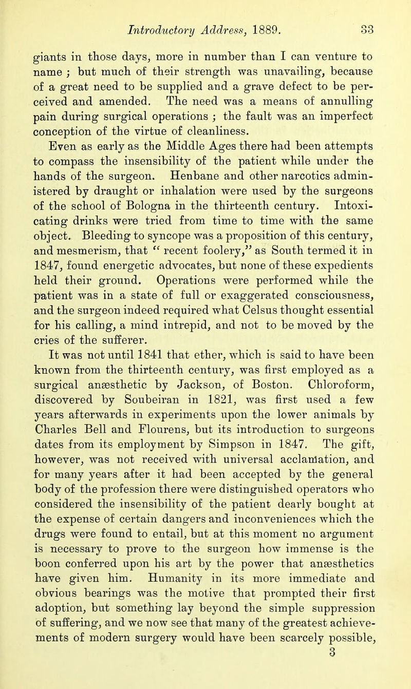 giants in those days, more in number than I can venture to name ; but much of their strength was unavailing, because of a great need to be supplied and a grave defect to be per- ceived and amended. The need was a means of annulling pain during surgical operations ; the fault was an imperfect conception of the virtue of cleanliness. Even as early as the Middle Ages there had been attempts to compass the insensibility of the patient while under the hands of the surgeon. Henbane and other narcotics admin- istered by draiight or inhalation were used by the surgeons of the school of Bologna in the thirteenth century. Intoxi- cating drinks were tried from time to time with the same object. Bleeding to syncope was a proposition of this century, and mesmerism, that  recent foolery, as South termed it in 1847, found energetic advocates, but none of these expedients held their ground. Operations were performed while the patient was in a state of full or exaggerated consciousness, and the surgeon indeed required what Celsus thought essential for his calling, a mind intrepid, and not to be moved by the cries of the sufferer. It was not until 1841 that ether, which is said to have been known from the thirteenth century, was first employed as a surgical anaesthetic by Jackson, of Boston. Chloroform, discovered by Soubeiran in 1821, was first used a few years afterwards in experiments upon the lower animals by Charles Bell and Flourens, but its introduction to surgeons dates from its employment by Simpson in 1847. The gift, however, was not received with universal acclamation, and for many years after it had been accepted by the general body of the profession there were distinguished operators who considered the insensibility of the patient dearly bought at the expense of certain dangers and inconveniences which the drugs were found to entail, but at this moment no argument is necessary to prove to the surgeon how immense is the boon conferred upon his art by the power that anaesthetics have given him. Humanity in its more immediate and obvious bearings was the motive that prompted their first adoption, but something lay beyond the simple suppression of suffering, and we now see that many of the greatest achieve- ments of modern surgery would have been scarcely possible, 3
