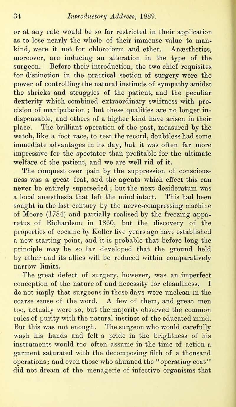 or at any rate would be so far restricted in their application as to lose nearly the whole of their immense value to man- kind, were it not for chloroform and ether. Anaesthetics, moreover, are inducing an alteration in the type of the surgeon. Before their introduction, the two chief requisites for distinction in the practical section of surgery were the power of controlling the natural instincts of sympathy amidst the shrieks and struggles of the patient, and the peculiar dexterity which combined extraordinary swiftness with pre- cision of manipulation ; but these qualities are no longer in- dispensable, and others of a higher kind have arisen in their place. The brilliant operation of the past, measured by the watch, like a foot race, to test the record, doubtless had some immediate advantages in its day, but it was often far more impressive for the spectator than profitable for the ultimate welfare of the patient, and we are well rid of it. The conquest over pain by the suppression of conscious- ness was a great feat, and the agents which effect this can never be entirely superseded; but the next desideratum was a local ana3sthesia that left the mind intact. This had been sought in the last century by the nerve-compressing machine of Moore (1784) and partially realised by the freezing appa- ratus of Richardson in 1860, but the discovery of the properties of cocaine by Roller five years ago have established a new starting point, and it is probable that before long the principle may be so far developed that the ground held by ether and its allies will be reduced within comparatively narrow limits. The great defect of surgery, however, was an imperfect conception of the nature of and necessity for cleanliness. I do not imply that surgeons in those days were unclean in the coarse sense of the word. A few of them, and great men too, actually were so, but the majority observed the common rules of purity with the natural instinct of the educated mind. But this was not enough. The surgeon who would carefully wash his hands and felt a pride in the brightness of his instruments would too often assume in the time of action a garment saturated with the decomposing filth of a thousand operations; and even those who shunned the operating coat did not dream of the menagerie of infective organisms that