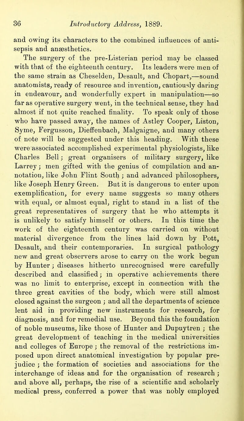 and owing its characters to the combined influences of anti- sepsis and angesthetics. The surgery of the pre-Listerian period may be classed with that of the eighteenth century. Its leaders were men of the same strain as Cheselden, Desault, and Chopartj—sound anatomists, ready of resource and invention, cautiously daring in endeavour, and wonderfully expert in manipulation—so far as operative surgery went, in the technical sense, they had almost if not quite reached finality. To speak only of those who have passed away, the names of Astley Cooper, Liston, Syme, Fergusson, Dieffenbach, Malgaigne, and many others of note will be suggested under this heading. With these were associated accomplished experimental physiologists, like Charles Bell; great organisers of military surgery, like Larrey; men gifted with the genius of compilation and an- notation, like John Flint South ; and advanced philosophers, like Joseph Henry Green. But it is dangerous to enter upon exemplification, for every name suggests so many others with equal, or almost equal, right to stand in a list of the great representatives of surgery that he who attempts it is unlikely to satisfy himself or others. In this time the work of the eighteenth century was carried on without material divergence from the lines laid down by Pott, Desault, and their contemporaries. In surgical pathology new and great observers arose to carry on the work begun by Hunter; diseases hitherto unrecognised were carefully described and classified; in operative achievements there was no limit to enterprise, except in connection with the three great cavities of the body, which were still almost closed against the surgeon ; and all the departments of science lent aid in providing new instruments for research, for diagnosis, and for remedial use. Beyond this the foundation of noble museums, like those of Hunter and Dupuytren ; the great development of teaching in the medical universities and colleges of Europe; the removal of the restrictions im- posed upon direct anatomical investigation by popular pre- judice ; the formation of societies and associations for the interchange of ideas and for the organisation of research ; and above all, perhaps, the rise of a scientific and scholarly medical press, conferred a power that was nobly employed