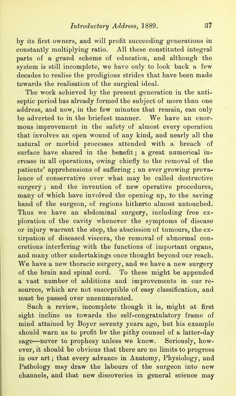 by its first owners, and will profit succeeding generations in constantly multiplying ratio. All these constituted integral parts of a grand scheme of education, and although the system is still incomplete, we have only to look back a few decades to realise the prodigious strides that have been made towards the realisation of the surgical ideal. The work achieved by the present generation in the anti- septic period has already formed the subject of more than one address, and now, in the few minutes that remain, can only be adverted to in the briefest manner. We have an enor- mous improvement in the safety of almost every operation that involves an open wound of any kind, and nearly all the natural or morbid processes attended with a breach of surface have shared in the benefit; a great numerical in- crease in all operations, owing chiefly to the removal of the patients' apprehensions of suffering ; an ever growing preva- lence of conservative over what may be called destructive surgery ; and the invention of new operative procedures, many of which have involved the opening up, to the saving hand of the surgeon, of regions hitherto almost untouched. Thus we have an abdominal sui'gery, including free ex- ploration of the cavity whenever the symptoms of disease or injury warrant the step, the abscission of tumours, the ex- tirpation of diseased viscera, the removal of abnormal con- cretions interfering with the functions of important organs, and many other undertakings once thought beyond our reach. We have a new thoracic surgery, and we have a new surgery of the brain and spinal cord. To these might be appended a vast number of additions and improvements in our re- sources, which are not susceptible of easy classification, and must be passed over unenumerated. Such a review, incomplete though it is, might at first sight incline us towards the self-congratulatory frame of mind attained by Boyer seventy years ago, but his example should warn us to profit bv the pithy counsel of a latter-day sage—never to prophesy unless we know. Seriously, how- ever, it should be obvious that there are no limits to progress in our art; that every advance in Anatomy, Physiology, and Pathology may draw the labours of the surgeon into new channels, and that new discoveries in general science may